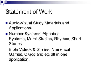 Statement of WorkAudio-Visual Study Materials and Applications.Number Systems, Alphabet Systems, Moral Studies, Rhymes, Short Stories,  Bible Videos & Stories, Numerical Games, Civics and etc all in one application.