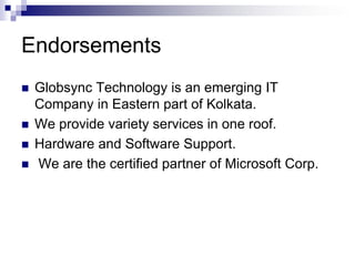 EndorsementsGlobsync Technology is an emerging IT Company in Eastern part of Kolkata.We provide variety services in one roof.Hardware and Software Support. We are the certified partner of Microsoft Corp.