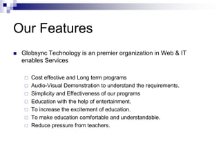 Our FeaturesGlobsync Technology is an premier organization in Web & IT enables ServicesCost effective and Long term programsAudio-Visual Demonstration to understand the requirements.Simplicity and Effectiveness of our programsEducation with the help of entertainment.To increase the excitement of education.To make education comfortable and understandable.Reduce pressure from teachers.