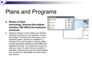 Plans and ProgramsWorks in Flash technology, browser-like tabbed interface, MS Office like keyboard shortcutsGlobsync brings in a very simple user interface which lets you focus on your teaching - not the technology. The easy-to-use tool works on any operating system, requires no installation or changes in the user's system or training; offers browser-like tabbed interface and MS Office like keyboard shortcuts. You simply have to log in to start your class. You can invite any number of attendees, whether that’s just one student getting one-on-tutoring or 500 people who want to hear your lecture!