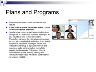Plans and ProgramsLive audio and video communication for best results4 live video streams, full screen video, control audio/video for all attendeesSee facial expressions and hear multiple voices using VoIP to understand students’ needs just as you would in a face-to-face classroom. Presenters can pass the microphone or webcam around with a single click and adjust video quality to optimize bandwidth. Globsync  allows live video streams for up to 4 people via VoIP and seamless audio communication for multiple people simultaneously. Full-screen video is available with a click for easy viewing on a variety of screen sizes. All with no cumbersome downloads needed.