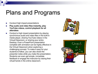 Plans and ProgramsConduct high impact presentationsPlay audio and video files instantly, play YouTube videos, control playback for all attendeesConduct a high impact presentation by playing synchronous audio and video files in the built-in media player, sharing YouTube videos in the Virtual Classroom, or sharing your entire Desktop. Even a PowerPoint presentation complete with animation can be highly effective in the Virtual Classroom when exploring a challenging concept. To make it easy for your students to follow, you can also share the presenter notes while you make the presentation. Students can even get simple, immediate feedback or engage the instructor by raising their virtual hands in the online classroom.