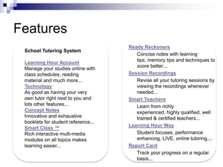 FeaturesReady Reckoners	Concise notes with learning tips, memory tips and techniques to score better...Session Recordings	Revise all your tutoring sessions by viewing the recordings whenever needed...Smart Teachers	Learn from richly experienced, highly qualified, well trained & certified teachers...Learning Hour Way      Student focuses, performance enhancing, LIVE, online tutoring,...Report Card	Track your progress on a regular basis...School Tutoring SystemLearning Hour AccountManage your studies online with class schedules, reading material and much more...TechnologyAs good as having your very own tutor right next to you and lots other features...Concept NotesInnovative and exhaustive booklets for student reference...Smart Class ™Rich interactive multi-media modules on all topics makes learning easier...