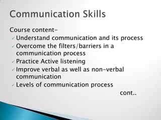 Course content Understand communication and its process
 Overcome the filters/barriers in a
communication process
 Practice Active listening
 Improve verbal as well as non-verbal
communication
 Levels of communication process
cont..

 