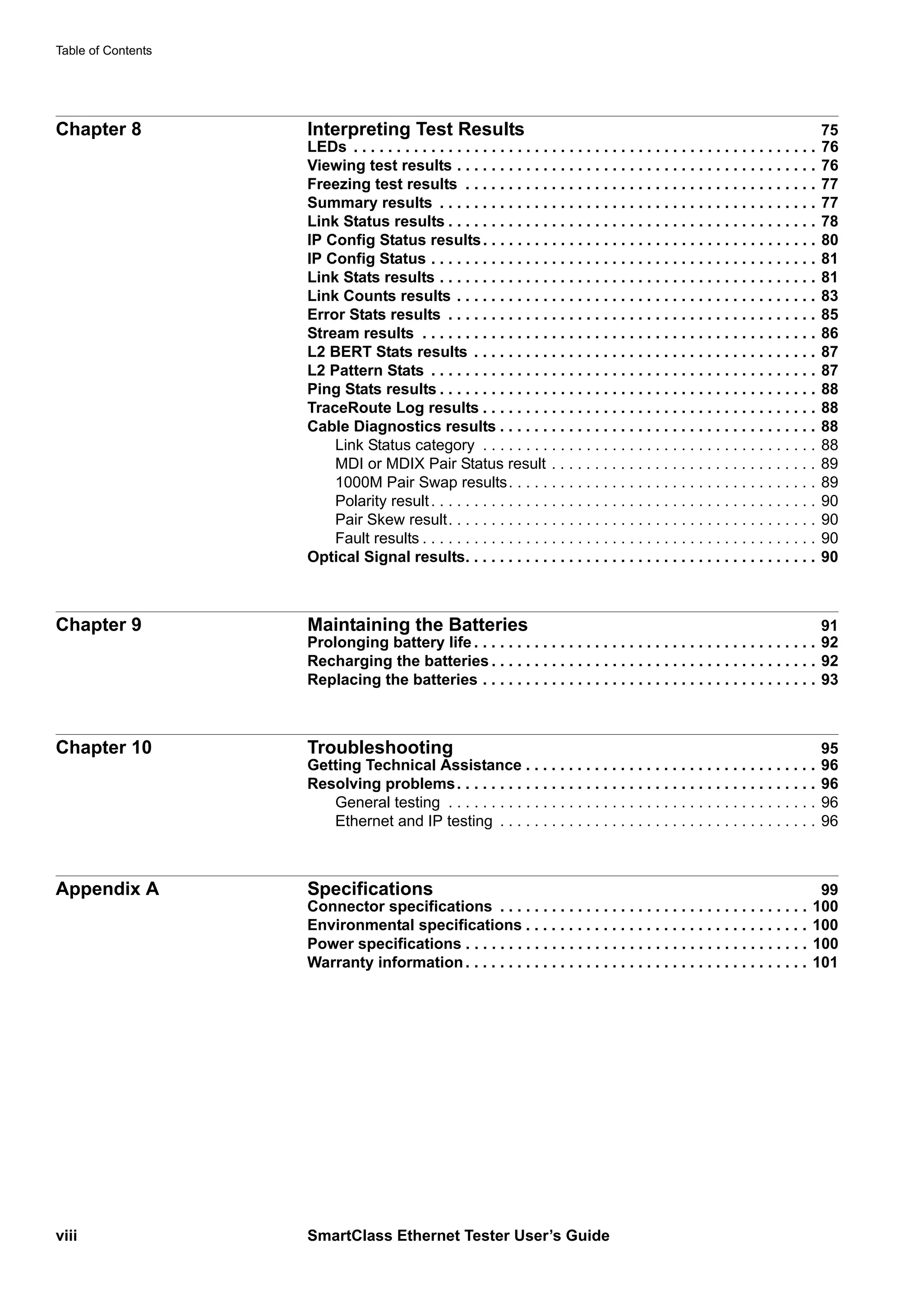 Table of Contents
viii SmartClass Ethernet Tester User’s Guide
Chapter 8 Interpreting Test Results 75
LEDs . . . . . . . . . . . . . . . . . . . . . . . . . . . . . . . . . . . . . . . . . . . . . . . . . . . . . . 76
Viewing test results . . . . . . . . . . . . . . . . . . . . . . . . . . . . . . . . . . . . . . . . . . 76
Freezing test results . . . . . . . . . . . . . . . . . . . . . . . . . . . . . . . . . . . . . . . . . 77
Summary results . . . . . . . . . . . . . . . . . . . . . . . . . . . . . . . . . . . . . . . . . . . . 77
Link Status results . . . . . . . . . . . . . . . . . . . . . . . . . . . . . . . . . . . . . . . . . . . 78
IP Config Status results. . . . . . . . . . . . . . . . . . . . . . . . . . . . . . . . . . . . . . . 80
IP Config Status . . . . . . . . . . . . . . . . . . . . . . . . . . . . . . . . . . . . . . . . . . . . . 81
Link Stats results . . . . . . . . . . . . . . . . . . . . . . . . . . . . . . . . . . . . . . . . . . . . 81
Link Counts results . . . . . . . . . . . . . . . . . . . . . . . . . . . . . . . . . . . . . . . . . . 83
Error Stats results . . . . . . . . . . . . . . . . . . . . . . . . . . . . . . . . . . . . . . . . . . . 85
Stream results . . . . . . . . . . . . . . . . . . . . . . . . . . . . . . . . . . . . . . . . . . . . . . 86
L2 BERT Stats results . . . . . . . . . . . . . . . . . . . . . . . . . . . . . . . . . . . . . . . . 87
L2 Pattern Stats . . . . . . . . . . . . . . . . . . . . . . . . . . . . . . . . . . . . . . . . . . . . . 87
Ping Stats results . . . . . . . . . . . . . . . . . . . . . . . . . . . . . . . . . . . . . . . . . . . . 88
TraceRoute Log results . . . . . . . . . . . . . . . . . . . . . . . . . . . . . . . . . . . . . . . 88
Cable Diagnostics results . . . . . . . . . . . . . . . . . . . . . . . . . . . . . . . . . . . . . 88
Link Status category . . . . . . . . . . . . . . . . . . . . . . . . . . . . . . . . . . . . . . . 88
MDI or MDIX Pair Status result . . . . . . . . . . . . . . . . . . . . . . . . . . . . . . . 89
1000M Pair Swap results. . . . . . . . . . . . . . . . . . . . . . . . . . . . . . . . . . . . 89
Polarity result. . . . . . . . . . . . . . . . . . . . . . . . . . . . . . . . . . . . . . . . . . . . . 90
Pair Skew result. . . . . . . . . . . . . . . . . . . . . . . . . . . . . . . . . . . . . . . . . . . 90
Fault results . . . . . . . . . . . . . . . . . . . . . . . . . . . . . . . . . . . . . . . . . . . . . . 90
Optical Signal results. . . . . . . . . . . . . . . . . . . . . . . . . . . . . . . . . . . . . . . . . 90
Chapter 9 Maintaining the Batteries 91
Prolonging battery life . . . . . . . . . . . . . . . . . . . . . . . . . . . . . . . . . . . . . . . . 92
Recharging the batteries . . . . . . . . . . . . . . . . . . . . . . . . . . . . . . . . . . . . . . 92
Replacing the batteries . . . . . . . . . . . . . . . . . . . . . . . . . . . . . . . . . . . . . . . 93
Chapter 10 Troubleshooting 95
Getting Technical Assistance . . . . . . . . . . . . . . . . . . . . . . . . . . . . . . . . . . 96
Resolving problems. . . . . . . . . . . . . . . . . . . . . . . . . . . . . . . . . . . . . . . . . . 96
General testing . . . . . . . . . . . . . . . . . . . . . . . . . . . . . . . . . . . . . . . . . . . 96
Ethernet and IP testing . . . . . . . . . . . . . . . . . . . . . . . . . . . . . . . . . . . . . 96
Appendix A Specifications 99
Connector specifications . . . . . . . . . . . . . . . . . . . . . . . . . . . . . . . . . . . . 100
Environmental specifications . . . . . . . . . . . . . . . . . . . . . . . . . . . . . . . . . 100
Power specifications . . . . . . . . . . . . . . . . . . . . . . . . . . . . . . . . . . . . . . . . 100
Warranty information. . . . . . . . . . . . . . . . . . . . . . . . . . . . . . . . . . . . . . . . 101
 