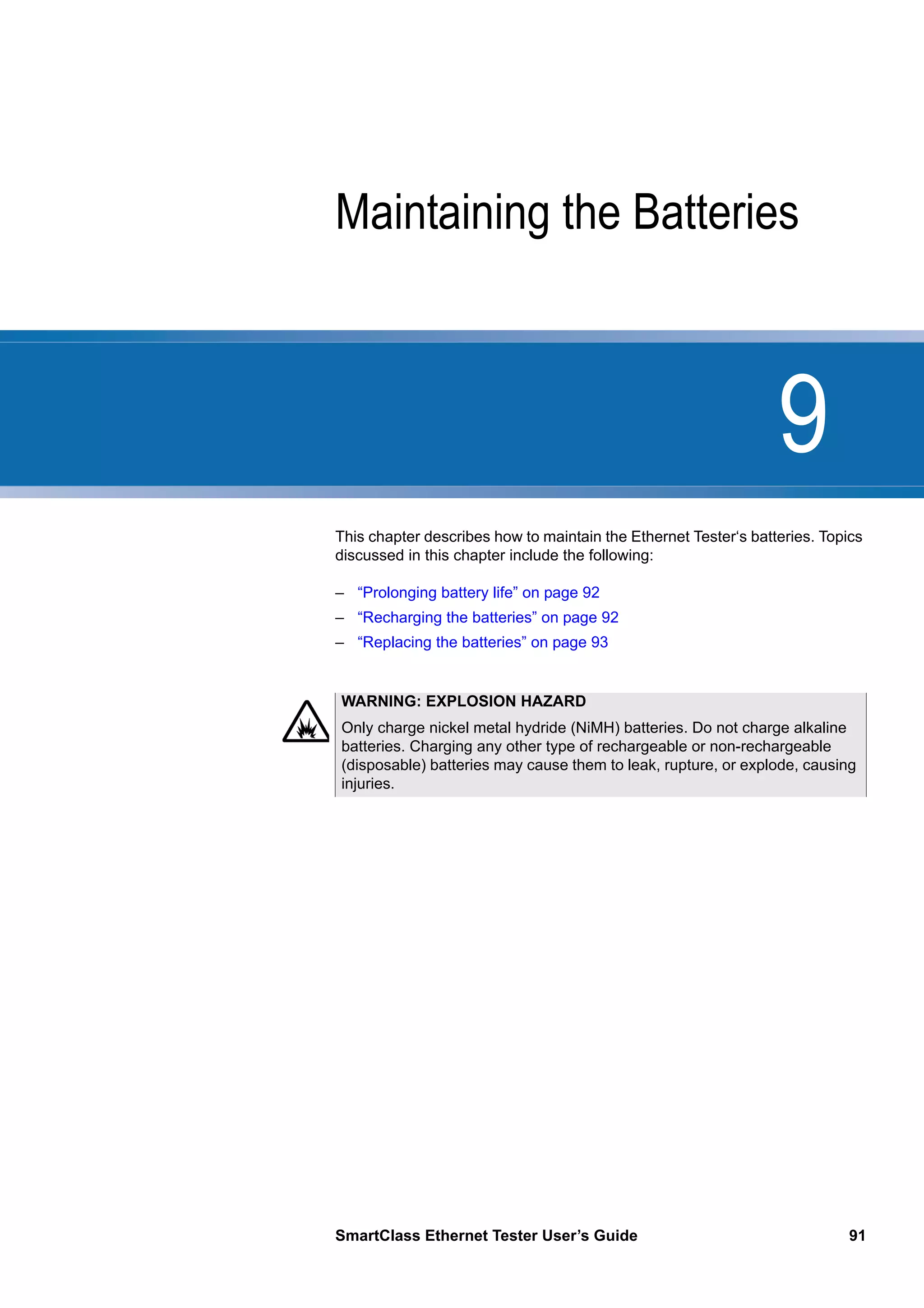 9
SmartClass Ethernet Tester User’s Guide 91
Chapter 9 Maintaining the Batteries
This chapter describes how to maintain the Ethernet Tester‘s batteries. Topics
discussed in this chapter include the following:
– “Prolonging battery life” on page 92
– “Recharging the batteries” on page 92
– “Replacing the batteries” on page 93
WARNING: EXPLOSION HAZARD
Only charge nickel metal hydride (NiMH) batteries. Do not charge alkaline
batteries. Charging any other type of rechargeable or non-rechargeable
(disposable) batteries may cause them to leak, rupture, or explode, causing
injuries.
 