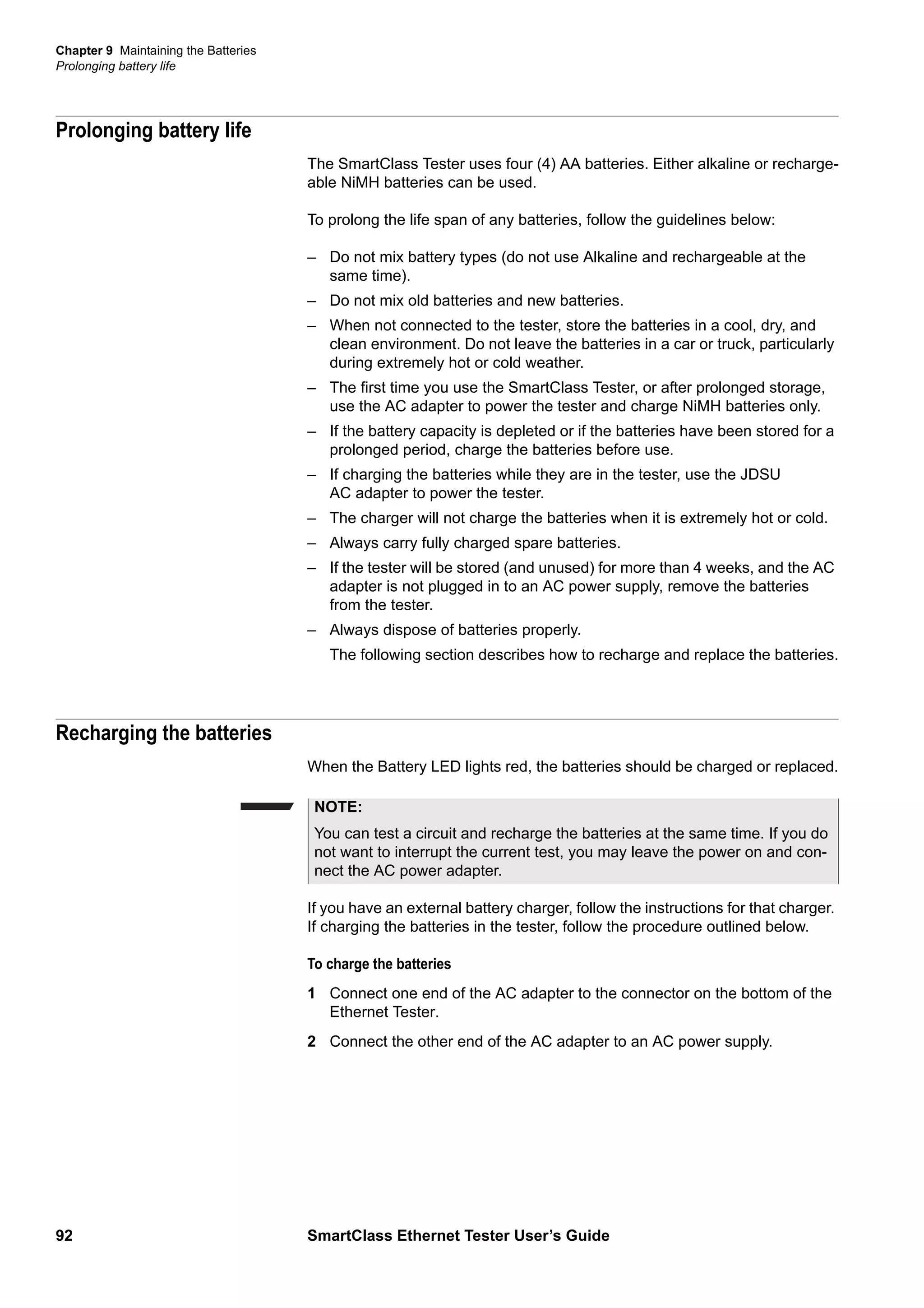 Chapter 9 Maintaining the Batteries
Prolonging battery life
92 SmartClass Ethernet Tester User’s Guide
Prolonging battery life
The SmartClass Tester uses four (4) AA batteries. Either alkaline or recharge-
able NiMH batteries can be used.
To prolong the life span of any batteries, follow the guidelines below:
– Do not mix battery types (do not use Alkaline and rechargeable at the
same time).
– Do not mix old batteries and new batteries.
– When not connected to the tester, store the batteries in a cool, dry, and
clean environment. Do not leave the batteries in a car or truck, particularly
during extremely hot or cold weather.
– The first time you use the SmartClass Tester, or after prolonged storage,
use the AC adapter to power the tester and charge NiMH batteries only.
– If the battery capacity is depleted or if the batteries have been stored for a
prolonged period, charge the batteries before use.
– If charging the batteries while they are in the tester, use the JDSU
AC adapter to power the tester.
– The charger will not charge the batteries when it is extremely hot or cold.
– Always carry fully charged spare batteries.
– If the tester will be stored (and unused) for more than 4 weeks, and the AC
adapter is not plugged in to an AC power supply, remove the batteries
from the tester.
– Always dispose of batteries properly.
The following section describes how to recharge and replace the batteries.
Recharging the batteries
When the Battery LED lights red, the batteries should be charged or replaced.
If you have an external battery charger, follow the instructions for that charger.
If charging the batteries in the tester, follow the procedure outlined below.
To charge the batteries
1 Connect one end of the AC adapter to the connector on the bottom of the
Ethernet Tester.
2 Connect the other end of the AC adapter to an AC power supply.
NOTE:
You can test a circuit and recharge the batteries at the same time. If you do
not want to interrupt the current test, you may leave the power on and con-
nect the AC power adapter.
 