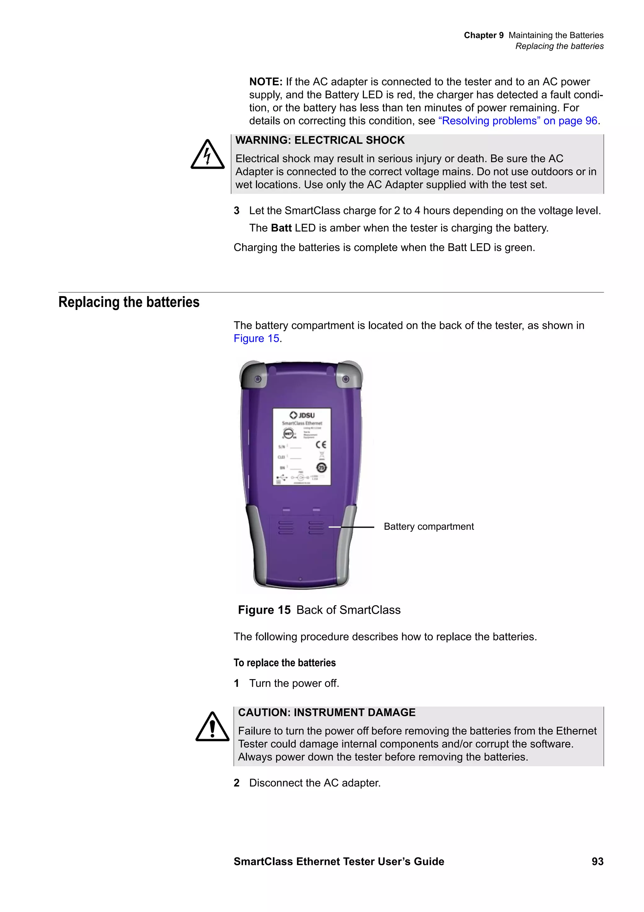 Chapter 9 Maintaining the Batteries
Replacing the batteries
SmartClass Ethernet Tester User’s Guide 93
NOTE: If the AC adapter is connected to the tester and to an AC power
supply, and the Battery LED is red, the charger has detected a fault condi-
tion, or the battery has less than ten minutes of power remaining. For
details on correcting this condition, see “Resolving problems” on page 96.
3 Let the SmartClass charge for 2 to 4 hours depending on the voltage level.
The Batt LED is amber when the tester is charging the battery.
Charging the batteries is complete when the Batt LED is green.
Replacing the batteries
The battery compartment is located on the back of the tester, as shown in
Figure 15.
The following procedure describes how to replace the batteries.
To replace the batteries
1 Turn the power off.
2 Disconnect the AC adapter.
WARNING: ELECTRICAL SHOCK
Electrical shock may result in serious injury or death. Be sure the AC
Adapter is connected to the correct voltage mains. Do not use outdoors or in
wet locations. Use only the AC Adapter supplied with the test set.
Figure 15 Back of SmartClass
Battery compartment
CAUTION: INSTRUMENT DAMAGE
Failure to turn the power off before removing the batteries from the Ethernet
Tester could damage internal components and/or corrupt the software.
Always power down the tester before removing the batteries.
 