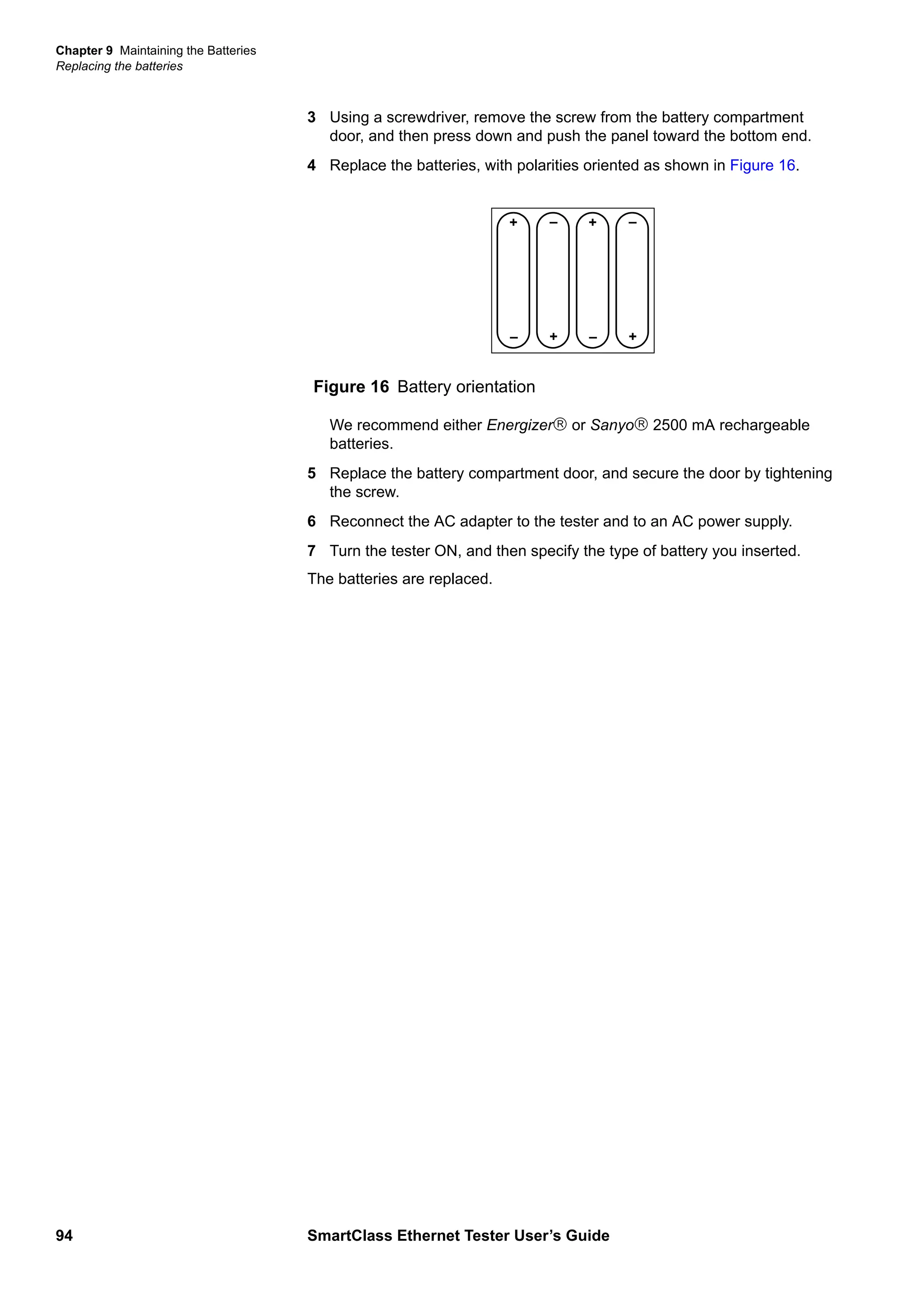 Chapter 9 Maintaining the Batteries
Replacing the batteries
94 SmartClass Ethernet Tester User’s Guide
3 Using a screwdriver, remove the screw from the battery compartment
door, and then press down and push the panel toward the bottom end.
4 Replace the batteries, with polarities oriented as shown in Figure 16.
We recommend either Energizer or Sanyo 2500 mA rechargeable
batteries.
5 Replace the battery compartment door, and secure the door by tightening
the screw.
6 Reconnect the AC adapter to the tester and to an AC power supply.
7 Turn the tester ON, and then specify the type of battery you inserted.
The batteries are replaced.
Figure 16 Battery orientation
+
– +
– +
– +
–
 