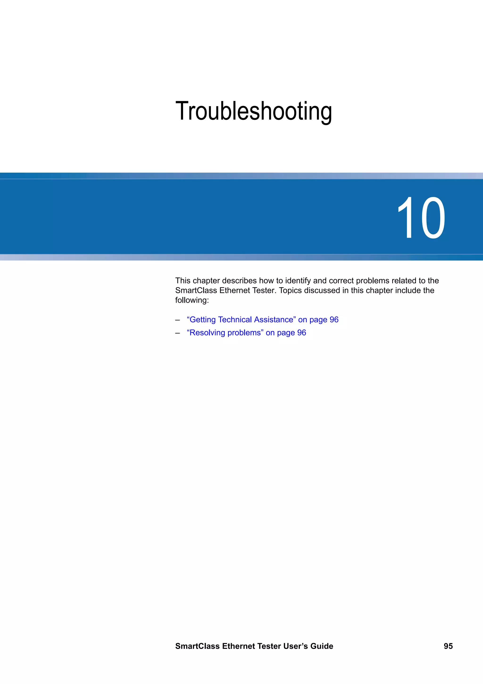10
SmartClass Ethernet Tester User’s Guide 95
Chapter 10 Troubleshooting
This chapter describes how to identify and correct problems related to the
SmartClass Ethernet Tester. Topics discussed in this chapter include the
following:
– “Getting Technical Assistance” on page 96
– “Resolving problems” on page 96
 