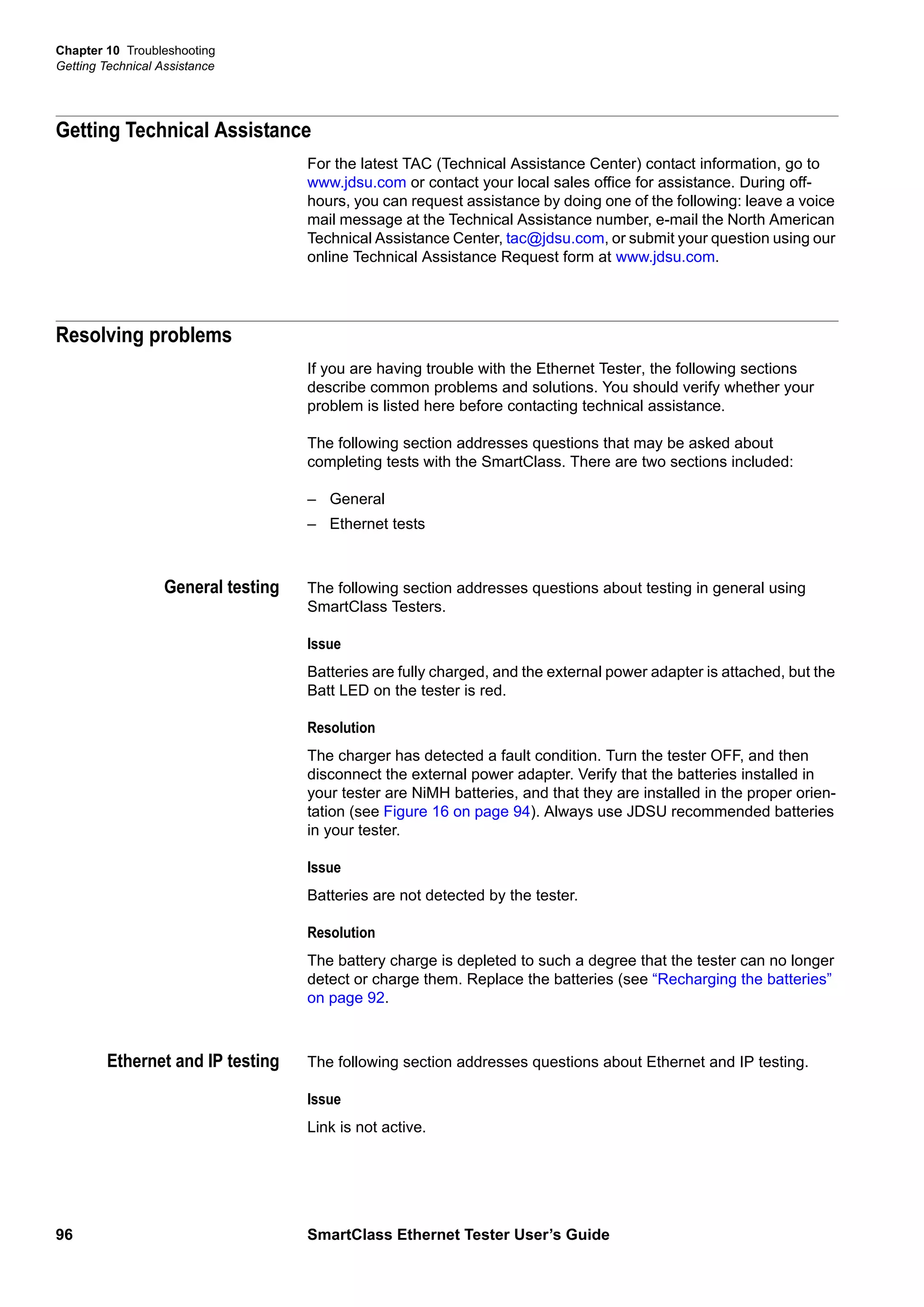 Chapter 10 Troubleshooting
Getting Technical Assistance
96 SmartClass Ethernet Tester User’s Guide
Getting Technical Assistance
For the latest TAC (Technical Assistance Center) contact information, go to
www.jdsu.com or contact your local sales office for assistance. During off-
hours, you can request assistance by doing one of the following: leave a voice
mail message at the Technical Assistance number, e-mail the North American
Technical Assistance Center, tac@jdsu.com, or submit your question using our
online Technical Assistance Request form at www.jdsu.com.
Resolving problems
If you are having trouble with the Ethernet Tester, the following sections
describe common problems and solutions. You should verify whether your
problem is listed here before contacting technical assistance.
The following section addresses questions that may be asked about
completing tests with the SmartClass. There are two sections included:
– General
– Ethernet tests
General testing The following section addresses questions about testing in general using
SmartClass Testers.
Issue
Batteries are fully charged, and the external power adapter is attached, but the
Batt LED on the tester is red.
Resolution
The charger has detected a fault condition. Turn the tester OFF, and then
disconnect the external power adapter. Verify that the batteries installed in
your tester are NiMH batteries, and that they are installed in the proper orien-
tation (see Figure 16 on page 94). Always use JDSU recommended batteries
in your tester.
Issue
Batteries are not detected by the tester.
Resolution
The battery charge is depleted to such a degree that the tester can no longer
detect or charge them. Replace the batteries (see “Recharging the batteries”
on page 92.
Ethernet and IP testing The following section addresses questions about Ethernet and IP testing.
Issue
Link is not active.
 