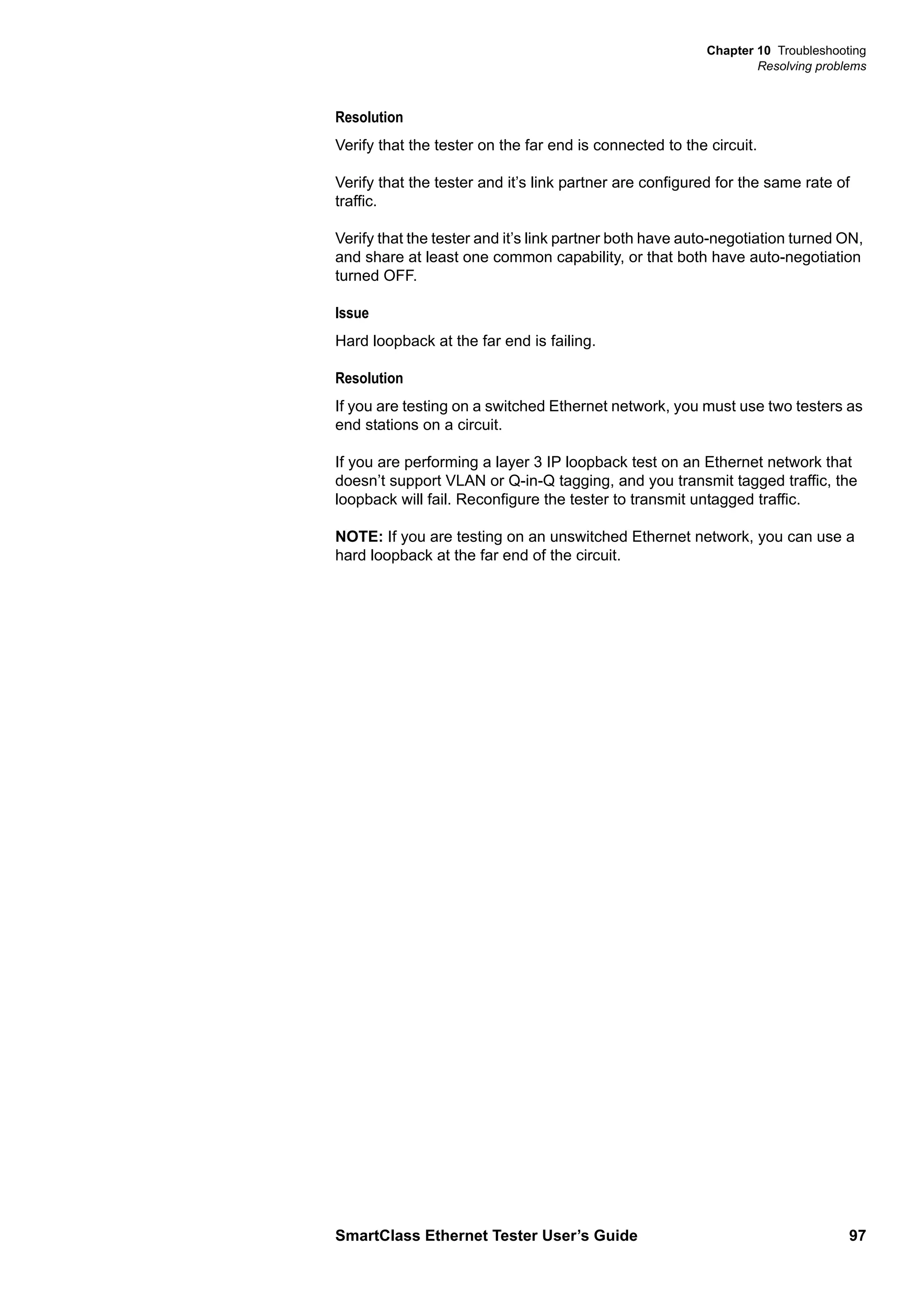 Chapter 10 Troubleshooting
Resolving problems
SmartClass Ethernet Tester User’s Guide 97
Resolution
Verify that the tester on the far end is connected to the circuit.
Verify that the tester and it’s link partner are configured for the same rate of
traffic.
Verify that the tester and it’s link partner both have auto-negotiation turned ON,
and share at least one common capability, or that both have auto-negotiation
turned OFF.
Issue
Hard loopback at the far end is failing.
Resolution
If you are testing on a switched Ethernet network, you must use two testers as
end stations on a circuit.
If you are performing a layer 3 IP loopback test on an Ethernet network that
doesn’t support VLAN or Q-in-Q tagging, and you transmit tagged traffic, the
loopback will fail. Reconfigure the tester to transmit untagged traffic.
NOTE: If you are testing on an unswitched Ethernet network, you can use a
hard loopback at the far end of the circuit.
 