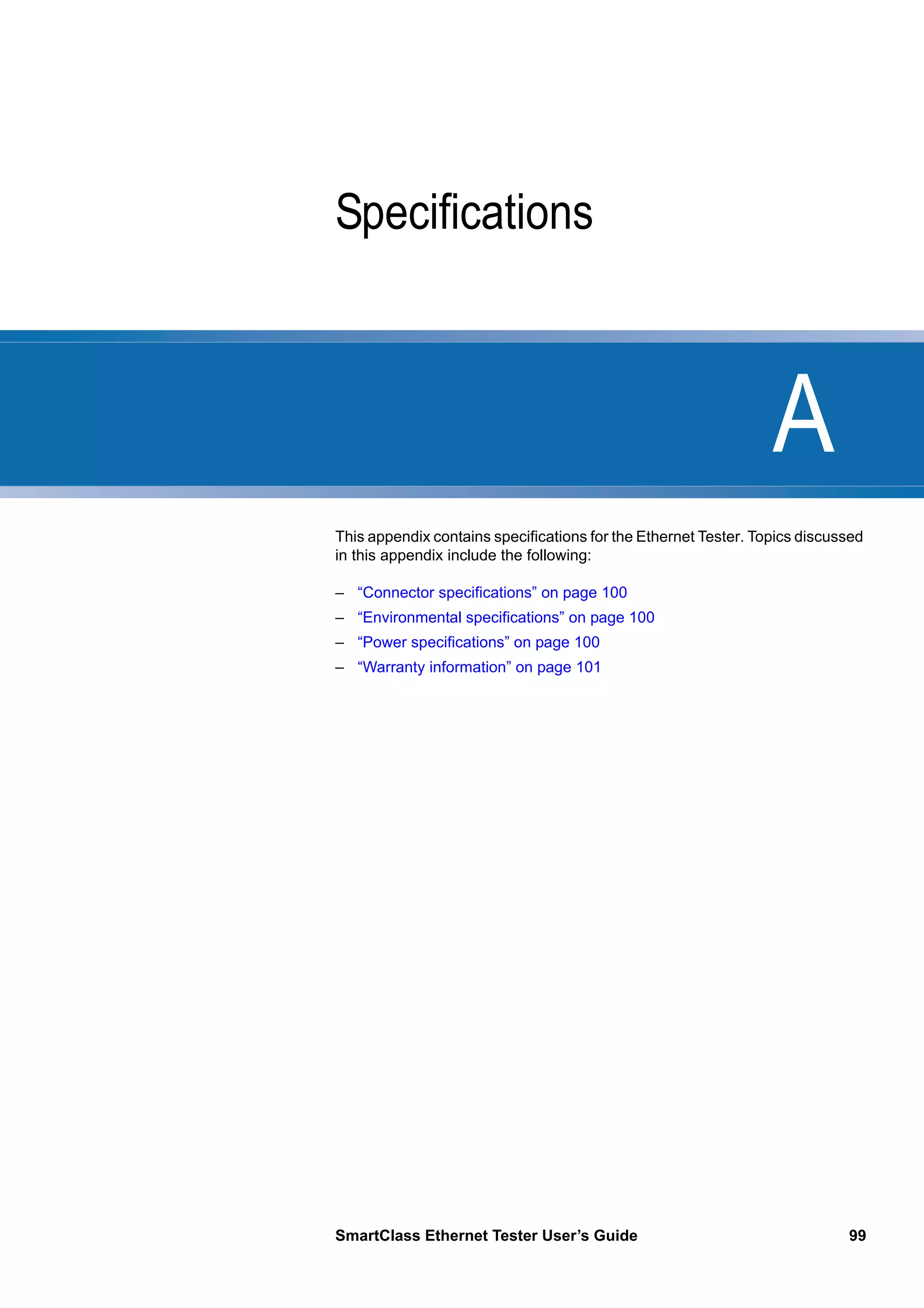 A
SmartClass Ethernet Tester User’s Guide 99
Appendix A Specifications
This appendix contains specifications for the Ethernet Tester. Topics discussed
in this appendix include the following:
– “Connector specifications” on page 100
– “Environmental specifications” on page 100
– “Power specifications” on page 100
– “Warranty information” on page 101
 