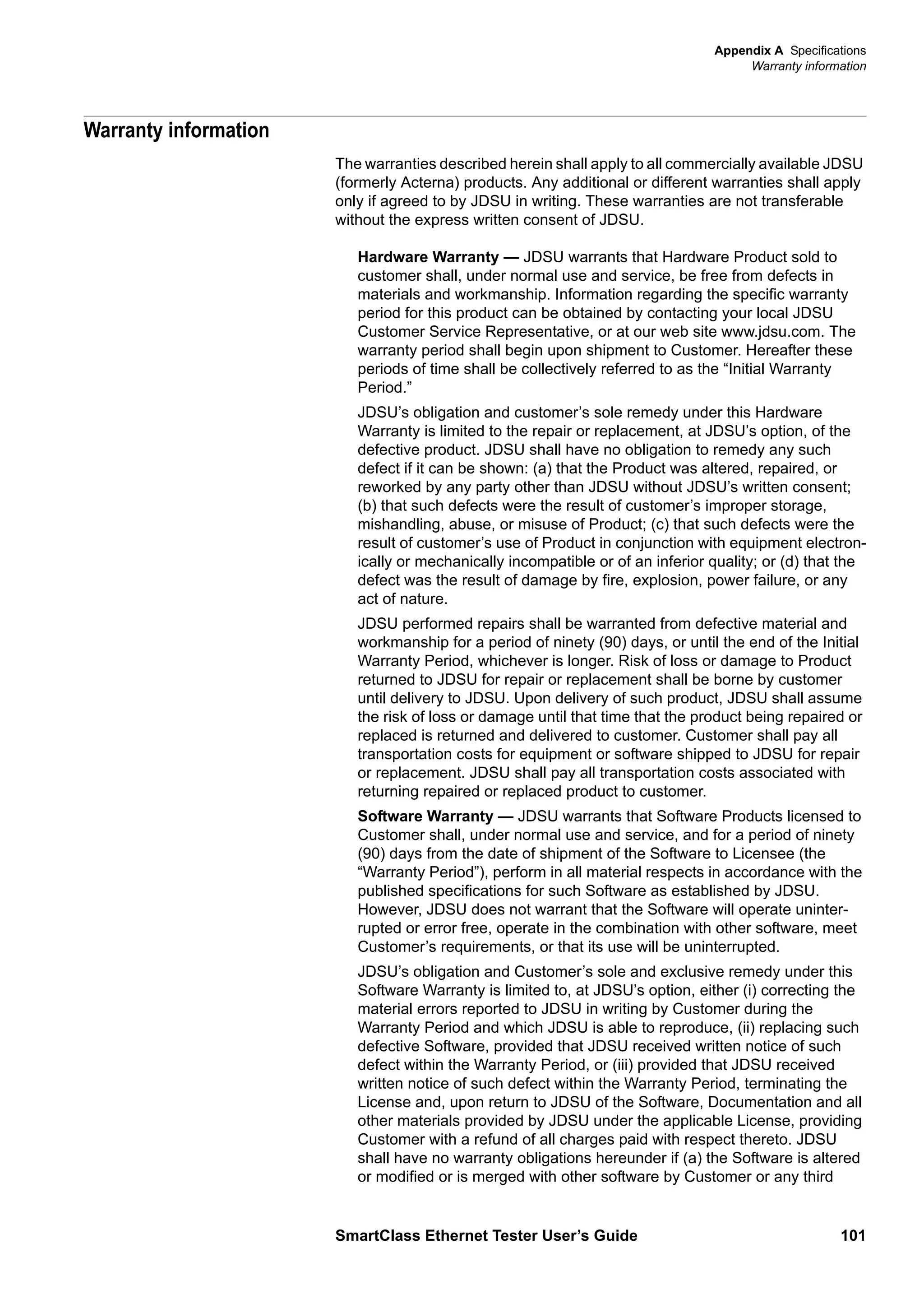 Appendix A Specifications
Warranty information
SmartClass Ethernet Tester User’s Guide 101
Warranty information
The warranties described herein shall apply to all commercially available JDSU
(formerly Acterna) products. Any additional or different warranties shall apply
only if agreed to by JDSU in writing. These warranties are not transferable
without the express written consent of JDSU.
Hardware Warranty — JDSU warrants that Hardware Product sold to
customer shall, under normal use and service, be free from defects in
materials and workmanship. Information regarding the specific warranty
period for this product can be obtained by contacting your local JDSU
Customer Service Representative, or at our web site www.jdsu.com. The
warranty period shall begin upon shipment to Customer. Hereafter these
periods of time shall be collectively referred to as the “Initial Warranty
Period.”
JDSU’s obligation and customer’s sole remedy under this Hardware
Warranty is limited to the repair or replacement, at JDSU’s option, of the
defective product. JDSU shall have no obligation to remedy any such
defect if it can be shown: (a) that the Product was altered, repaired, or
reworked by any party other than JDSU without JDSU’s written consent;
(b) that such defects were the result of customer’s improper storage,
mishandling, abuse, or misuse of Product; (c) that such defects were the
result of customer’s use of Product in conjunction with equipment electron-
ically or mechanically incompatible or of an inferior quality; or (d) that the
defect was the result of damage by fire, explosion, power failure, or any
act of nature.
JDSU performed repairs shall be warranted from defective material and
workmanship for a period of ninety (90) days, or until the end of the Initial
Warranty Period, whichever is longer. Risk of loss or damage to Product
returned to JDSU for repair or replacement shall be borne by customer
until delivery to JDSU. Upon delivery of such product, JDSU shall assume
the risk of loss or damage until that time that the product being repaired or
replaced is returned and delivered to customer. Customer shall pay all
transportation costs for equipment or software shipped to JDSU for repair
or replacement. JDSU shall pay all transportation costs associated with
returning repaired or replaced product to customer.
Software Warranty — JDSU warrants that Software Products licensed to
Customer shall, under normal use and service, and for a period of ninety
(90) days from the date of shipment of the Software to Licensee (the
“Warranty Period”), perform in all material respects in accordance with the
published specifications for such Software as established by JDSU.
However, JDSU does not warrant that the Software will operate uninter-
rupted or error free, operate in the combination with other software, meet
Customer’s requirements, or that its use will be uninterrupted.
JDSU’s obligation and Customer’s sole and exclusive remedy under this
Software Warranty is limited to, at JDSU’s option, either (i) correcting the
material errors reported to JDSU in writing by Customer during the
Warranty Period and which JDSU is able to reproduce, (ii) replacing such
defective Software, provided that JDSU received written notice of such
defect within the Warranty Period, or (iii) provided that JDSU received
written notice of such defect within the Warranty Period, terminating the
License and, upon return to JDSU of the Software, Documentation and all
other materials provided by JDSU under the applicable License, providing
Customer with a refund of all charges paid with respect thereto. JDSU
shall have no warranty obligations hereunder if (a) the Software is altered
or modified or is merged with other software by Customer or any third
 