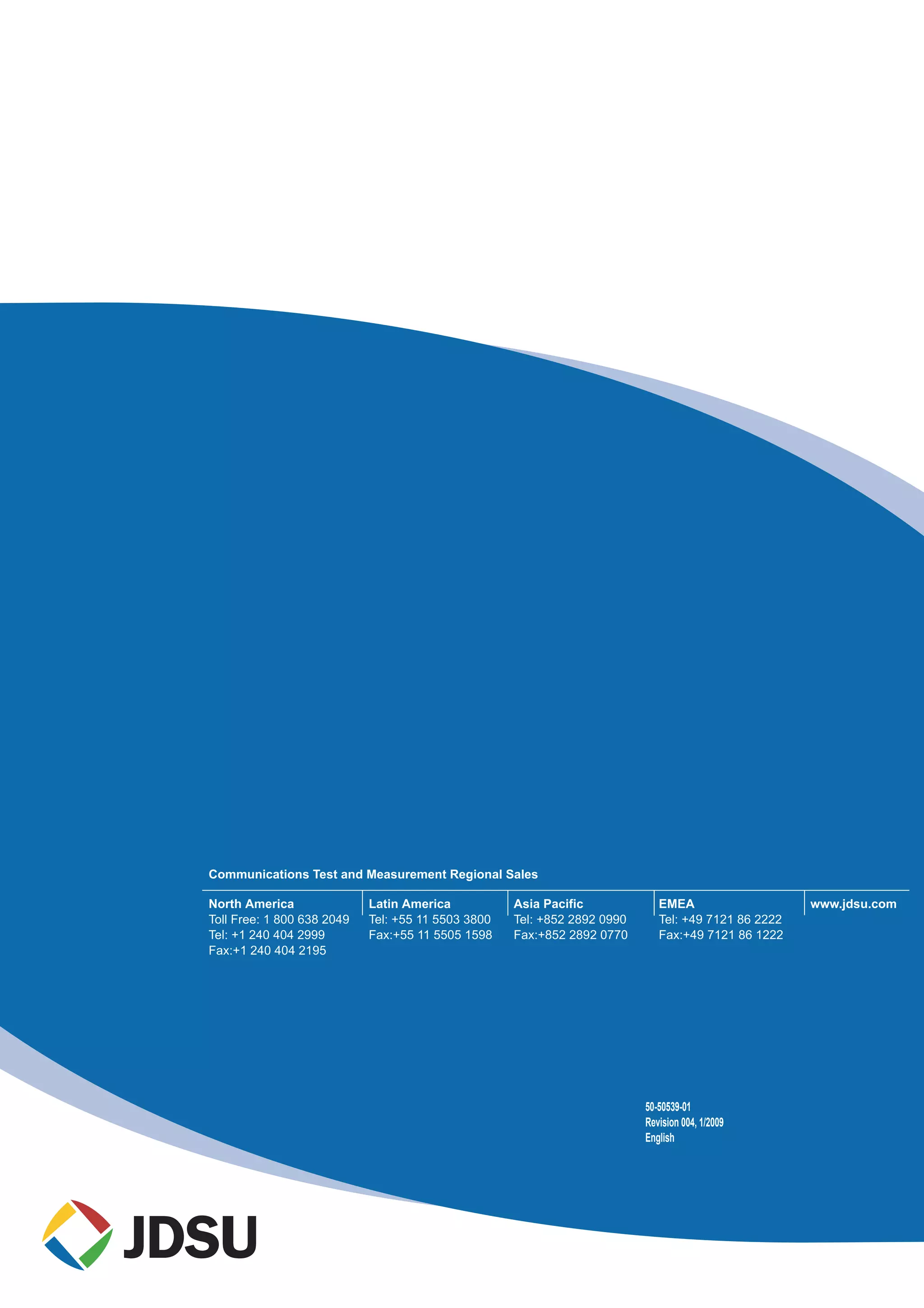 Communications Test and Measurement Regional Sales
North America
Toll Free: 1 800 638 2049
Tel: +1 240 404 2999
Fax:+1 240 404 2195
Latin America
Tel: +55 11 5503 3800
Fax:+55 11 5505 1598
Asia Pacific
Tel: +852 2892 0990
Fax:+852 2892 0770
EMEA
Tel: +49 7121 86 2222
Fax:+49 7121 86 1222
www.jdsu.com
50-50539-01
Revision 004, 1/2009
English
 