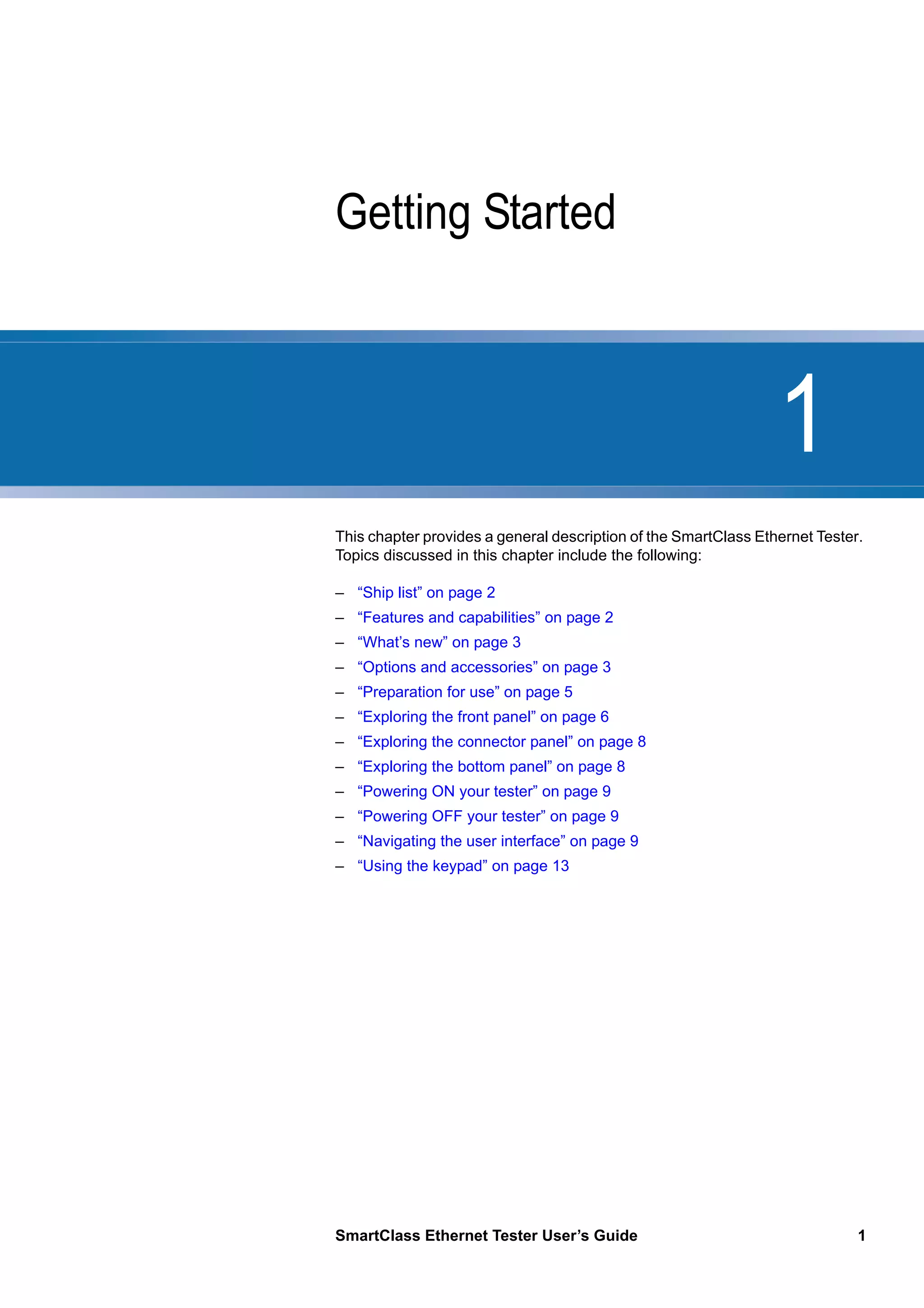1
SmartClass Ethernet Tester User’s Guide 1
Chapter 1 Getting Started
This chapter provides a general description of the SmartClass Ethernet Tester.
Topics discussed in this chapter include the following:
– “Ship list” on page 2
– “Features and capabilities” on page 2
– “What’s new” on page 3
– “Options and accessories” on page 3
– “Preparation for use” on page 5
– “Exploring the front panel” on page 6
– “Exploring the connector panel” on page 8
– “Exploring the bottom panel” on page 8
– “Powering ON your tester” on page 9
– “Powering OFF your tester” on page 9
– “Navigating the user interface” on page 9
– “Using the keypad” on page 13
 