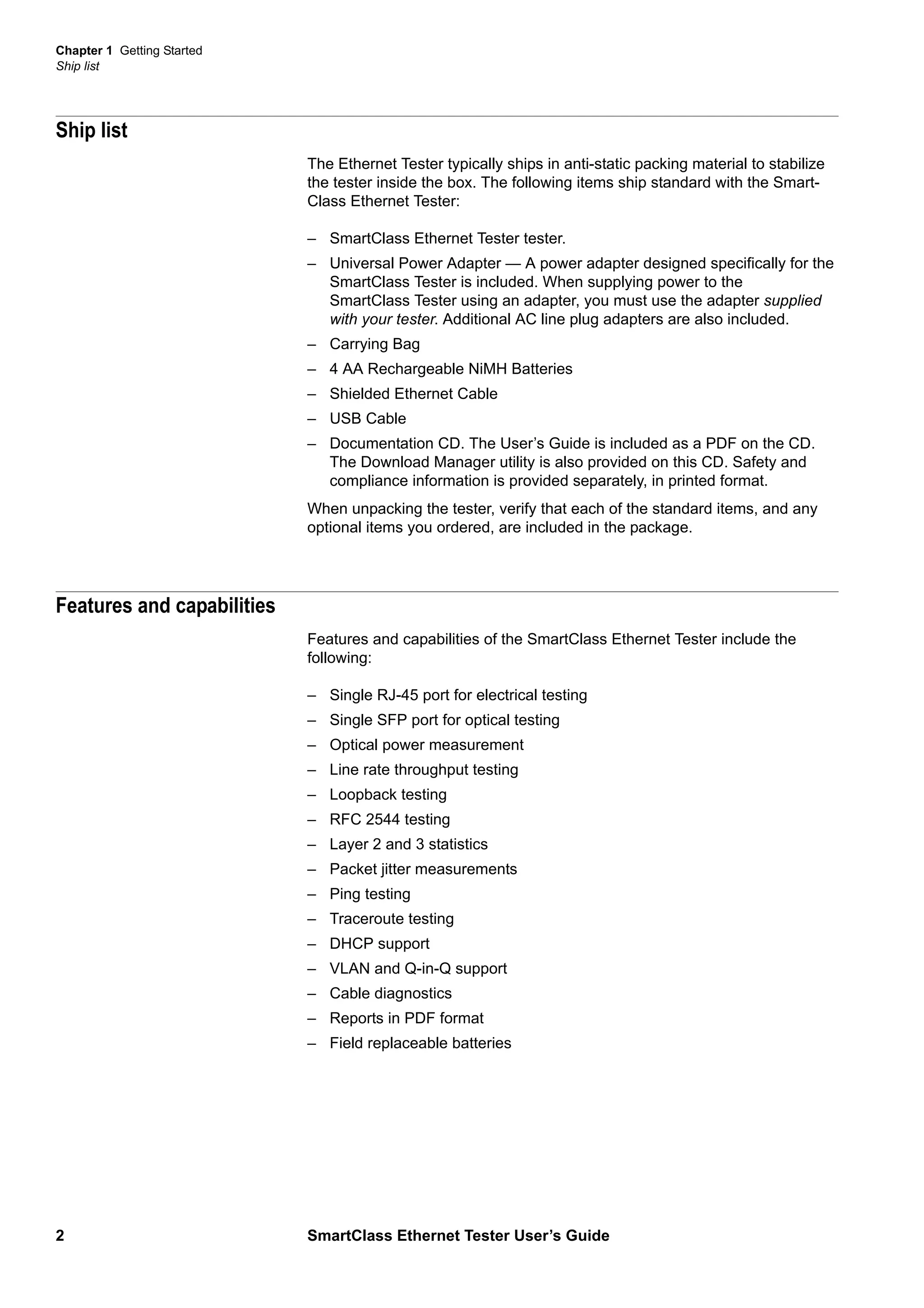 Chapter 1 Getting Started
Ship list
2 SmartClass Ethernet Tester User’s Guide
Ship list
The Ethernet Tester typically ships in anti-static packing material to stabilize
the tester inside the box. The following items ship standard with the Smart-
Class Ethernet Tester:
– SmartClass Ethernet Tester tester.
– Universal Power Adapter — A power adapter designed specifically for the
SmartClass Tester is included. When supplying power to the
SmartClass Tester using an adapter, you must use the adapter supplied
with your tester. Additional AC line plug adapters are also included.
– Carrying Bag
– 4 AA Rechargeable NiMH Batteries
– Shielded Ethernet Cable
– USB Cable
– Documentation CD. The User’s Guide is included as a PDF on the CD.
The Download Manager utility is also provided on this CD. Safety and
compliance information is provided separately, in printed format.
When unpacking the tester, verify that each of the standard items, and any
optional items you ordered, are included in the package.
Features and capabilities
Features and capabilities of the SmartClass Ethernet Tester include the
following:
– Single RJ-45 port for electrical testing
– Single SFP port for optical testing
– Optical power measurement
– Line rate throughput testing
– Loopback testing
– RFC 2544 testing
– Layer 2 and 3 statistics
– Packet jitter measurements
– Ping testing
– Traceroute testing
– DHCP support
– VLAN and Q-in-Q support
– Cable diagnostics
– Reports in PDF format
– Field replaceable batteries
 
