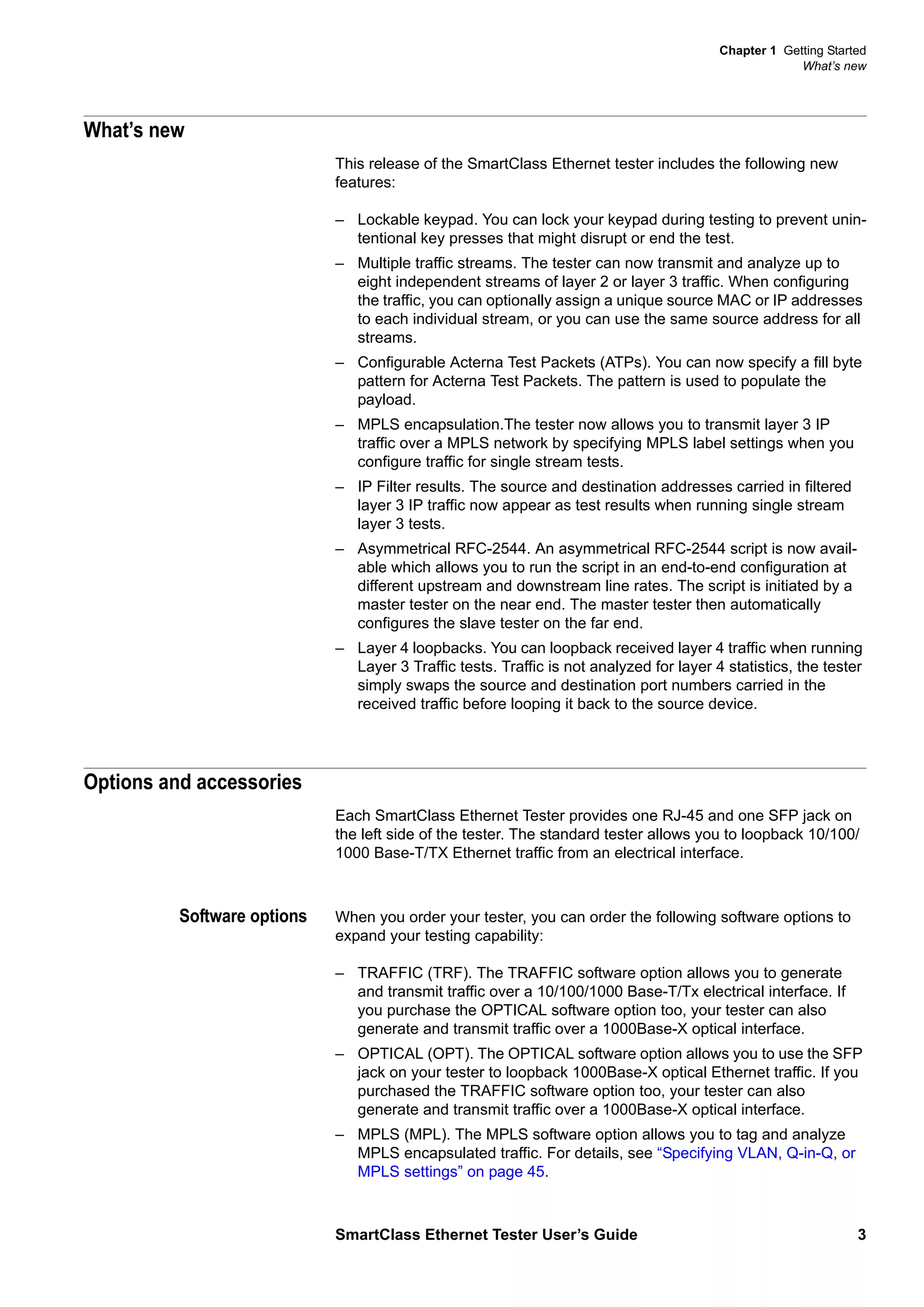Chapter 1 Getting Started
What’s new
SmartClass Ethernet Tester User’s Guide 3
What’s new
This release of the SmartClass Ethernet tester includes the following new
features:
– Lockable keypad. You can lock your keypad during testing to prevent unin-
tentional key presses that might disrupt or end the test.
– Multiple traffic streams. The tester can now transmit and analyze up to
eight independent streams of layer 2 or layer 3 traffic. When configuring
the traffic, you can optionally assign a unique source MAC or IP addresses
to each individual stream, or you can use the same source address for all
streams.
– Configurable Acterna Test Packets (ATPs). You can now specify a fill byte
pattern for Acterna Test Packets. The pattern is used to populate the
payload.
– MPLS encapsulation.The tester now allows you to transmit layer 3 IP
traffic over a MPLS network by specifying MPLS label settings when you
configure traffic for single stream tests.
– IP Filter results. The source and destination addresses carried in filtered
layer 3 IP traffic now appear as test results when running single stream
layer 3 tests.
– Asymmetrical RFC-2544. An asymmetrical RFC-2544 script is now avail-
able which allows you to run the script in an end-to-end configuration at
different upstream and downstream line rates. The script is initiated by a
master tester on the near end. The master tester then automatically
configures the slave tester on the far end.
– Layer 4 loopbacks. You can loopback received layer 4 traffic when running
Layer 3 Traffic tests. Traffic is not analyzed for layer 4 statistics, the tester
simply swaps the source and destination port numbers carried in the
received traffic before looping it back to the source device.
Options and accessories
Each SmartClass Ethernet Tester provides one RJ-45 and one SFP jack on
the left side of the tester. The standard tester allows you to loopback 10/100/
1000 Base-T/TX Ethernet traffic from an electrical interface.
Software options When you order your tester, you can order the following software options to
expand your testing capability:
– TRAFFIC (TRF). The TRAFFIC software option allows you to generate
and transmit traffic over a 10/100/1000 Base-T/Tx electrical interface. If
you purchase the OPTICAL software option too, your tester can also
generate and transmit traffic over a 1000Base-X optical interface.
– OPTICAL (OPT). The OPTICAL software option allows you to use the SFP
jack on your tester to loopback 1000Base-X optical Ethernet traffic. If you
purchased the TRAFFIC software option too, your tester can also
generate and transmit traffic over a 1000Base-X optical interface.
– MPLS (MPL). The MPLS software option allows you to tag and analyze
MPLS encapsulated traffic. For details, see “Specifying VLAN, Q-in-Q, or
MPLS settings” on page 45.
 