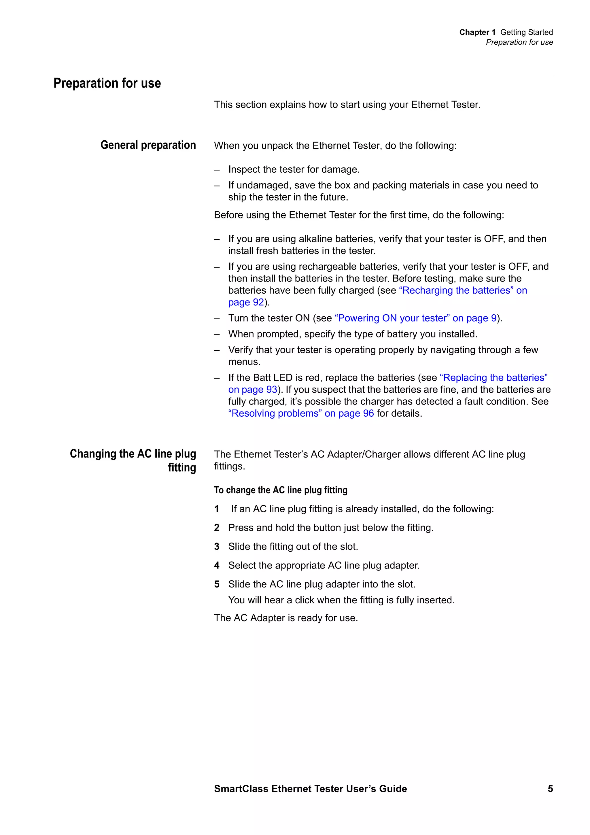 Chapter 1 Getting Started
Preparation for use
SmartClass Ethernet Tester User’s Guide 5
Preparation for use
This section explains how to start using your Ethernet Tester.
General preparation When you unpack the Ethernet Tester, do the following:
– Inspect the tester for damage.
– If undamaged, save the box and packing materials in case you need to
ship the tester in the future.
Before using the Ethernet Tester for the first time, do the following:
– If you are using alkaline batteries, verify that your tester is OFF, and then
install fresh batteries in the tester.
– If you are using rechargeable batteries, verify that your tester is OFF, and
then install the batteries in the tester. Before testing, make sure the
batteries have been fully charged (see “Recharging the batteries” on
page 92).
– Turn the tester ON (see “Powering ON your tester” on page 9).
– When prompted, specify the type of battery you installed.
– Verify that your tester is operating properly by navigating through a few
menus.
– If the Batt LED is red, replace the batteries (see “Replacing the batteries”
on page 93). If you suspect that the batteries are fine, and the batteries are
fully charged, it’s possible the charger has detected a fault condition. See
“Resolving problems” on page 96 for details.
Changing the AC line plug
fitting
The Ethernet Tester’s AC Adapter/Charger allows different AC line plug
fittings.
To change the AC line plug fitting
1 If an AC line plug fitting is already installed, do the following:
2 Press and hold the button just below the fitting.
3 Slide the fitting out of the slot.
4 Select the appropriate AC line plug adapter.
5 Slide the AC line plug adapter into the slot.
You will hear a click when the fitting is fully inserted.
The AC Adapter is ready for use.
 