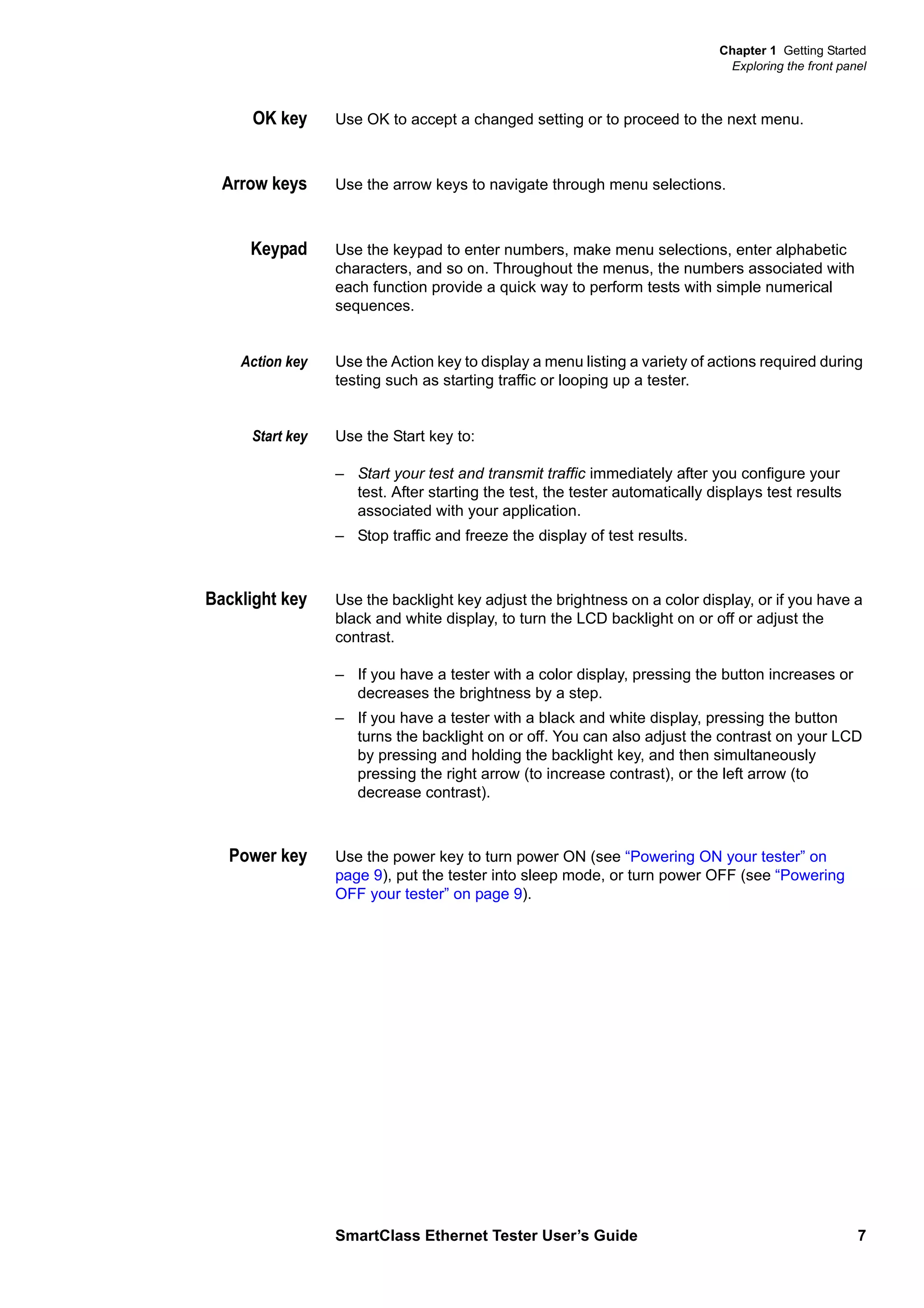 Chapter 1 Getting Started
Exploring the front panel
SmartClass Ethernet Tester User’s Guide 7
OK key Use OK to accept a changed setting or to proceed to the next menu.
Arrow keys Use the arrow keys to navigate through menu selections.
Keypad Use the keypad to enter numbers, make menu selections, enter alphabetic
characters, and so on. Throughout the menus, the numbers associated with
each function provide a quick way to perform tests with simple numerical
sequences.
Action key Use the Action key to display a menu listing a variety of actions required during
testing such as starting traffic or looping up a tester.
Start key Use the Start key to:
– Start your test and transmit traffic immediately after you configure your
test. After starting the test, the tester automatically displays test results
associated with your application.
– Stop traffic and freeze the display of test results.
Backlight key Use the backlight key adjust the brightness on a color display, or if you have a
black and white display, to turn the LCD backlight on or off or adjust the
contrast.
– If you have a tester with a color display, pressing the button increases or
decreases the brightness by a step.
– If you have a tester with a black and white display, pressing the button
turns the backlight on or off. You can also adjust the contrast on your LCD
by pressing and holding the backlight key, and then simultaneously
pressing the right arrow (to increase contrast), or the left arrow (to
decrease contrast).
Power key Use the power key to turn power ON (see “Powering ON your tester” on
page 9), put the tester into sleep mode, or turn power OFF (see “Powering
OFF your tester” on page 9).
 
