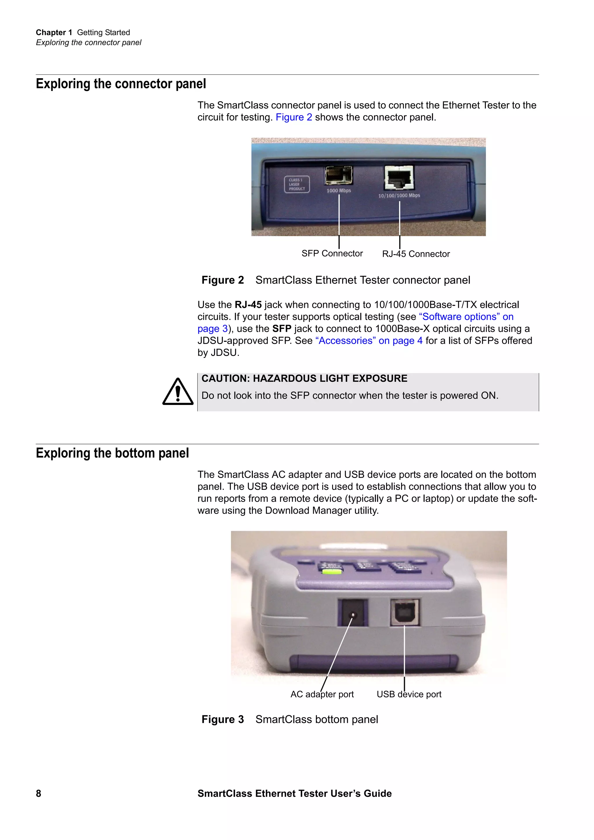 Chapter 1 Getting Started
Exploring the connector panel
8 SmartClass Ethernet Tester User’s Guide
Exploring the connector panel
The SmartClass connector panel is used to connect the Ethernet Tester to the
circuit for testing. Figure 2 shows the connector panel.
Use the RJ-45 jack when connecting to 10/100/1000Base-T/TX electrical
circuits. If your tester supports optical testing (see “Software options” on
page 3), use the SFP jack to connect to 1000Base-X optical circuits using a
JDSU-approved SFP. See “Accessories” on page 4 for a list of SFPs offered
by JDSU.
Exploring the bottom panel
The SmartClass AC adapter and USB device ports are located on the bottom
panel. The USB device port is used to establish connections that allow you to
run reports from a remote device (typically a PC or laptop) or update the soft-
ware using the Download Manager utility.
Figure 2 SmartClass Ethernet Tester connector panel
RJ-45 ConnectorSFP Connector
CAUTION: HAZARDOUS LIGHT EXPOSURE
Do not look into the SFP connector when the tester is powered ON.
Figure 3 SmartClass bottom panel
USB device portAC adapter port
 