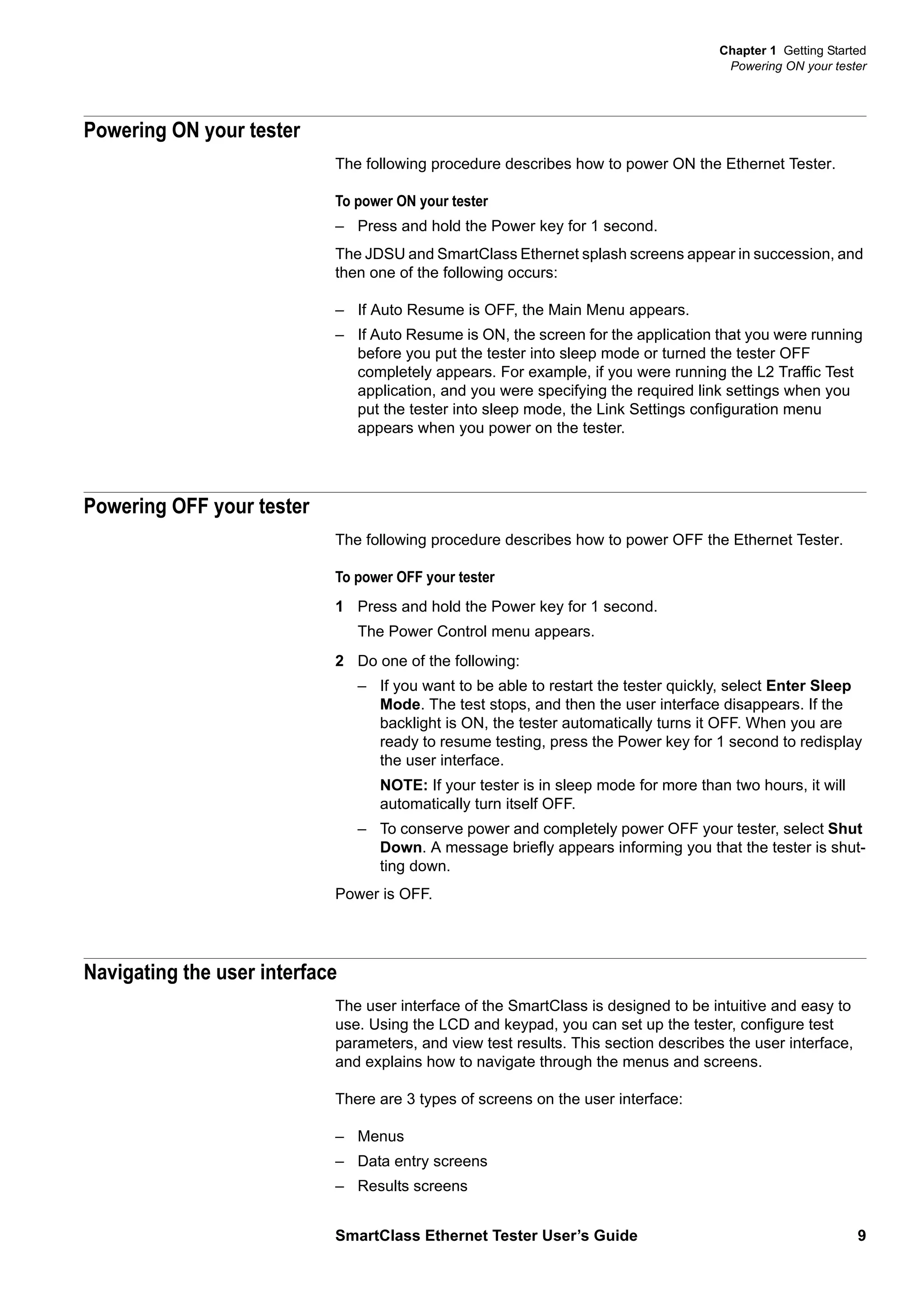 Chapter 1 Getting Started
Powering ON your tester
SmartClass Ethernet Tester User’s Guide 9
Powering ON your tester
The following procedure describes how to power ON the Ethernet Tester.
To power ON your tester
– Press and hold the Power key for 1 second.
The JDSU and SmartClass Ethernet splash screens appear in succession, and
then one of the following occurs:
– If Auto Resume is OFF, the Main Menu appears.
– If Auto Resume is ON, the screen for the application that you were running
before you put the tester into sleep mode or turned the tester OFF
completely appears. For example, if you were running the L2 Traffic Test
application, and you were specifying the required link settings when you
put the tester into sleep mode, the Link Settings configuration menu
appears when you power on the tester.
Powering OFF your tester
The following procedure describes how to power OFF the Ethernet Tester.
To power OFF your tester
1 Press and hold the Power key for 1 second.
The Power Control menu appears.
2 Do one of the following:
– If you want to be able to restart the tester quickly, select Enter Sleep
Mode. The test stops, and then the user interface disappears. If the
backlight is ON, the tester automatically turns it OFF. When you are
ready to resume testing, press the Power key for 1 second to redisplay
the user interface.
NOTE: If your tester is in sleep mode for more than two hours, it will
automatically turn itself OFF.
– To conserve power and completely power OFF your tester, select Shut
Down. A message briefly appears informing you that the tester is shut-
ting down.
Power is OFF.
Navigating the user interface
The user interface of the SmartClass is designed to be intuitive and easy to
use. Using the LCD and keypad, you can set up the tester, configure test
parameters, and view test results. This section describes the user interface,
and explains how to navigate through the menus and screens.
There are 3 types of screens on the user interface:
– Menus
– Data entry screens
– Results screens
 