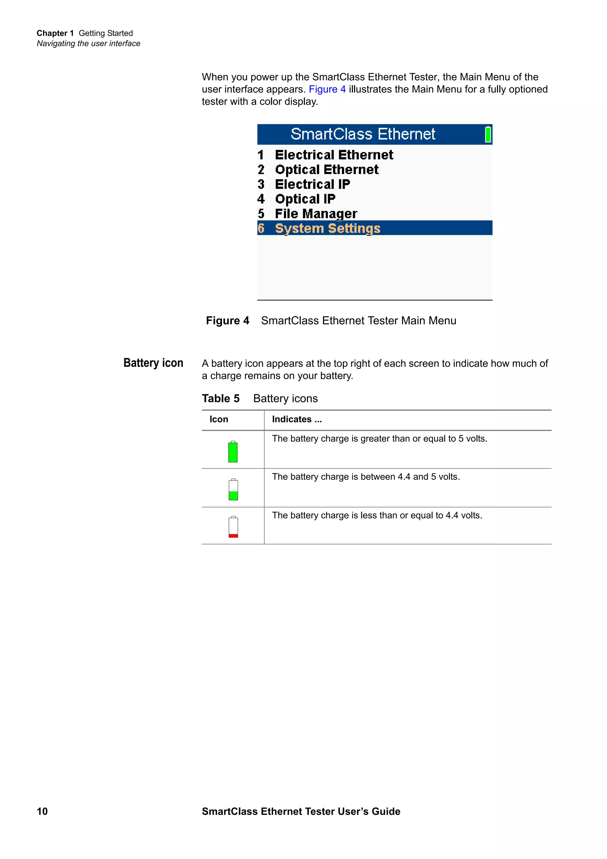 Chapter 1 Getting Started
Navigating the user interface
10 SmartClass Ethernet Tester User’s Guide
When you power up the SmartClass Ethernet Tester, the Main Menu of the
user interface appears. Figure 4 illustrates the Main Menu for a fully optioned
tester with a color display.
Battery icon A battery icon appears at the top right of each screen to indicate how much of
a charge remains on your battery.
Figure 4 SmartClass Ethernet Tester Main Menu
Table 5 Battery icons
Icon Indicates ...
The battery charge is greater than or equal to 5 volts.
The battery charge is between 4.4 and 5 volts.
The battery charge is less than or equal to 4.4 volts.
 
