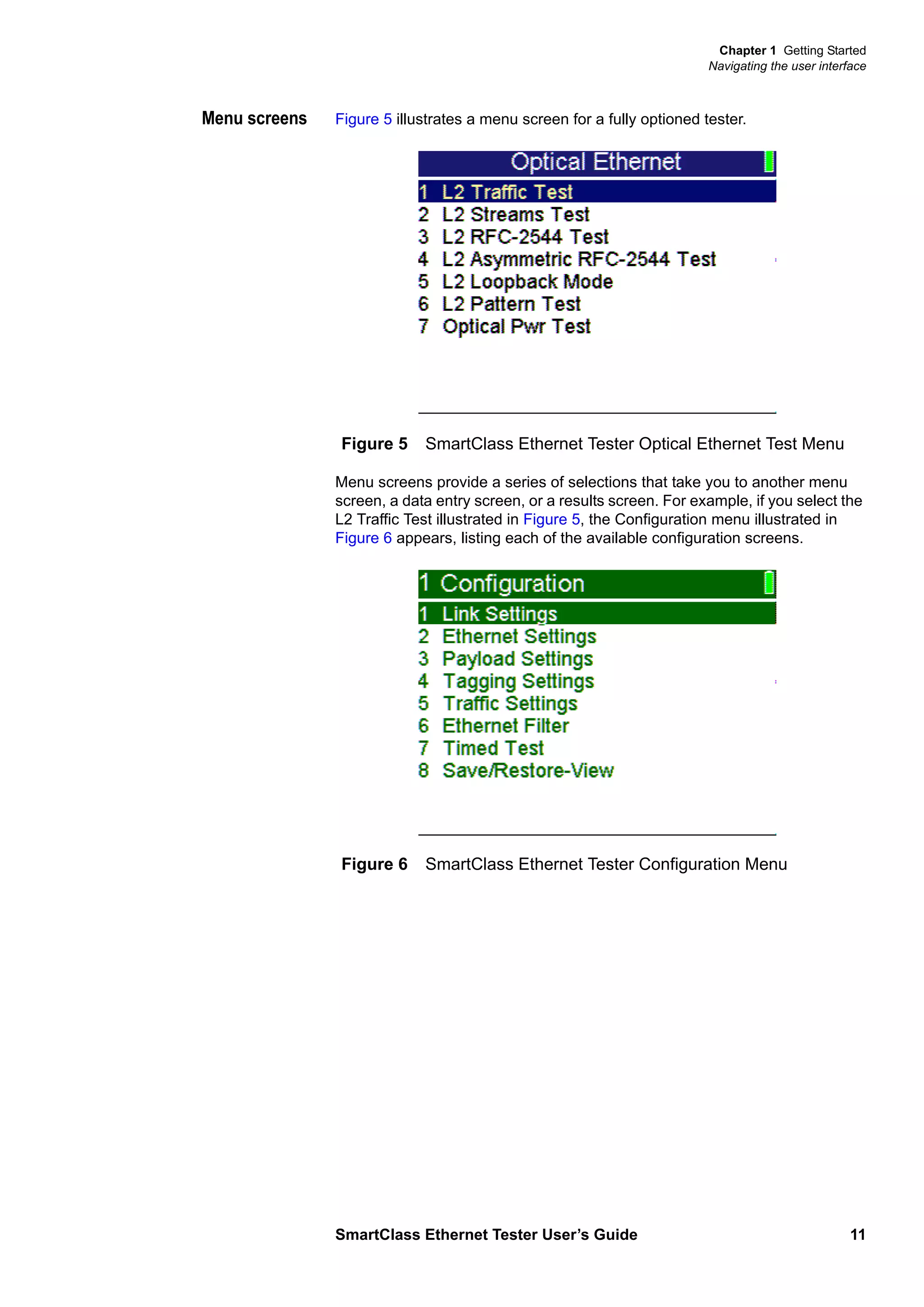 Chapter 1 Getting Started
Navigating the user interface
SmartClass Ethernet Tester User’s Guide 11
Menu screens Figure 5 illustrates a menu screen for a fully optioned tester.
Menu screens provide a series of selections that take you to another menu
screen, a data entry screen, or a results screen. For example, if you select the
L2 Traffic Test illustrated in Figure 5, the Configuration menu illustrated in
Figure 6 appears, listing each of the available configuration screens.
Figure 5 SmartClass Ethernet Tester Optical Ethernet Test Menu
Figure 6 SmartClass Ethernet Tester Configuration Menu
 