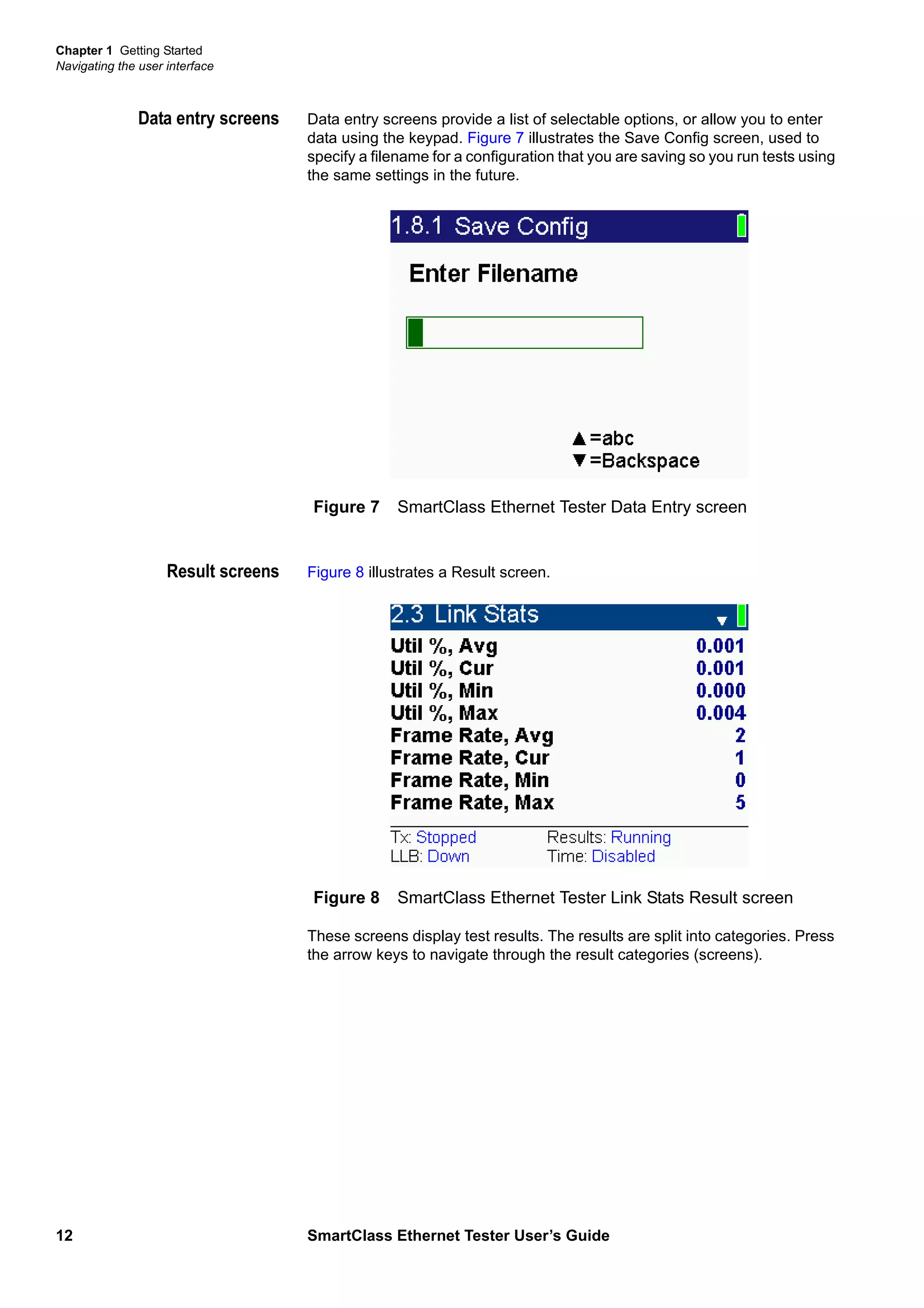 Chapter 1 Getting Started
Navigating the user interface
12 SmartClass Ethernet Tester User’s Guide
Data entry screens Data entry screens provide a list of selectable options, or allow you to enter
data using the keypad. Figure 7 illustrates the Save Config screen, used to
specify a filename for a configuration that you are saving so you run tests using
the same settings in the future.
Result screens Figure 8 illustrates a Result screen.
These screens display test results. The results are split into categories. Press
the arrow keys to navigate through the result categories (screens).
Figure 7 SmartClass Ethernet Tester Data Entry screen
Figure 8 SmartClass Ethernet Tester Link Stats Result screen
 