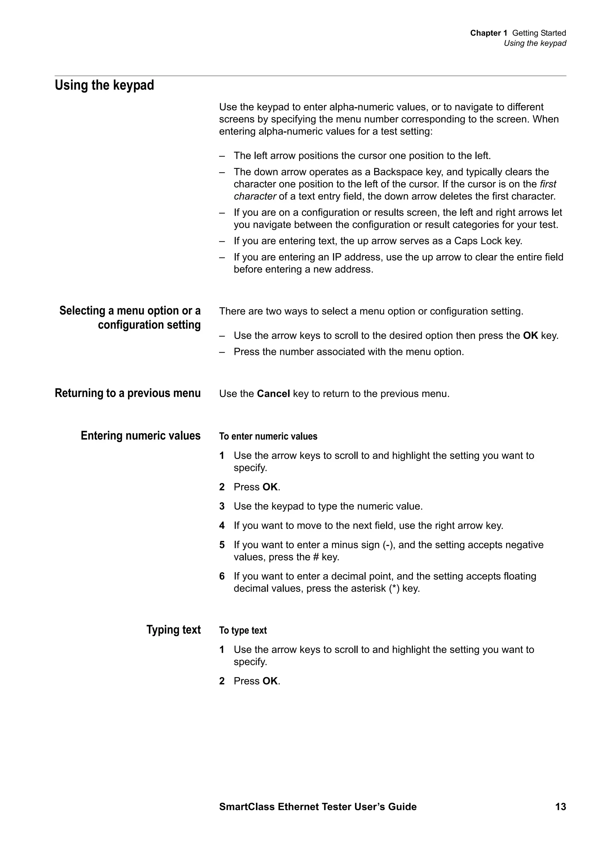 Chapter 1 Getting Started
Using the keypad
SmartClass Ethernet Tester User’s Guide 13
Using the keypad
Use the keypad to enter alpha-numeric values, or to navigate to different
screens by specifying the menu number corresponding to the screen. When
entering alpha-numeric values for a test setting:
– The left arrow positions the cursor one position to the left.
– The down arrow operates as a Backspace key, and typically clears the
character one position to the left of the cursor. If the cursor is on the first
character of a text entry field, the down arrow deletes the first character.
– If you are on a configuration or results screen, the left and right arrows let
you navigate between the configuration or result categories for your test.
– If you are entering text, the up arrow serves as a Caps Lock key.
– If you are entering an IP address, use the up arrow to clear the entire field
before entering a new address.
Selecting a menu option or a
configuration setting
There are two ways to select a menu option or configuration setting.
– Use the arrow keys to scroll to the desired option then press the OK key.
– Press the number associated with the menu option.
Returning to a previous menu Use the Cancel key to return to the previous menu.
Entering numeric values To enter numeric values
1 Use the arrow keys to scroll to and highlight the setting you want to
specify.
2 Press OK.
3 Use the keypad to type the numeric value.
4 If you want to move to the next field, use the right arrow key.
5 If you want to enter a minus sign (-), and the setting accepts negative
values, press the # key.
6 If you want to enter a decimal point, and the setting accepts floating
decimal values, press the asterisk (*) key.
Typing text To type text
1 Use the arrow keys to scroll to and highlight the setting you want to
specify.
2 Press OK.
 