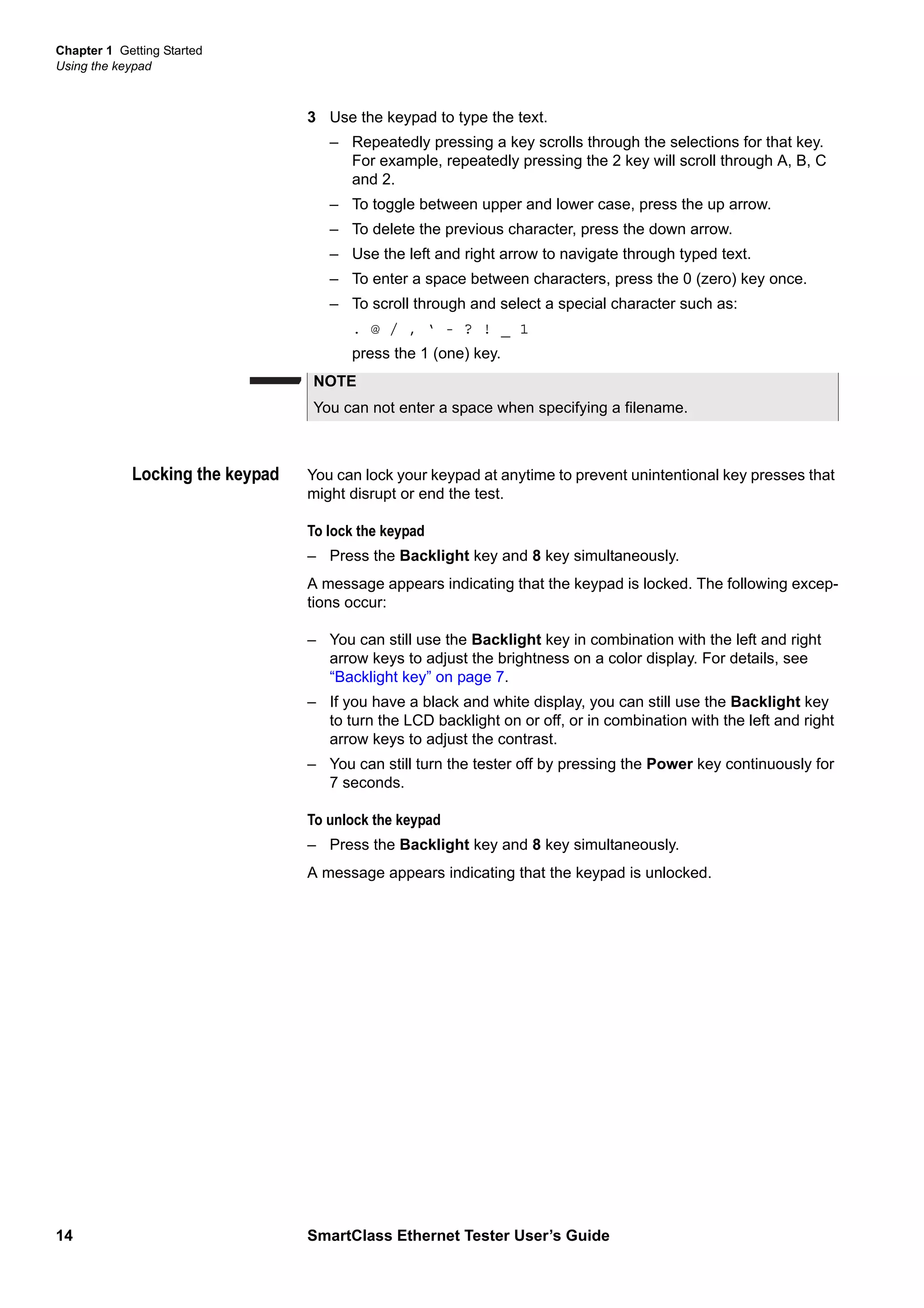 Chapter 1 Getting Started
Using the keypad
14 SmartClass Ethernet Tester User’s Guide
3 Use the keypad to type the text.
– Repeatedly pressing a key scrolls through the selections for that key.
For example, repeatedly pressing the 2 key will scroll through A, B, C
and 2.
– To toggle between upper and lower case, press the up arrow.
– To delete the previous character, press the down arrow.
– Use the left and right arrow to navigate through typed text.
– To enter a space between characters, press the 0 (zero) key once.
– To scroll through and select a special character such as:
. @ / , ‘ - ? ! _ 1
press the 1 (one) key.
Locking the keypad You can lock your keypad at anytime to prevent unintentional key presses that
might disrupt or end the test.
To lock the keypad
– Press the Backlight key and 8 key simultaneously.
A message appears indicating that the keypad is locked. The following excep-
tions occur:
– You can still use the Backlight key in combination with the left and right
arrow keys to adjust the brightness on a color display. For details, see
“Backlight key” on page 7.
– If you have a black and white display, you can still use the Backlight key
to turn the LCD backlight on or off, or in combination with the left and right
arrow keys to adjust the contrast.
– You can still turn the tester off by pressing the Power key continuously for
7 seconds.
To unlock the keypad
– Press the Backlight key and 8 key simultaneously.
A message appears indicating that the keypad is unlocked.
NOTE
You can not enter a space when specifying a filename.
 