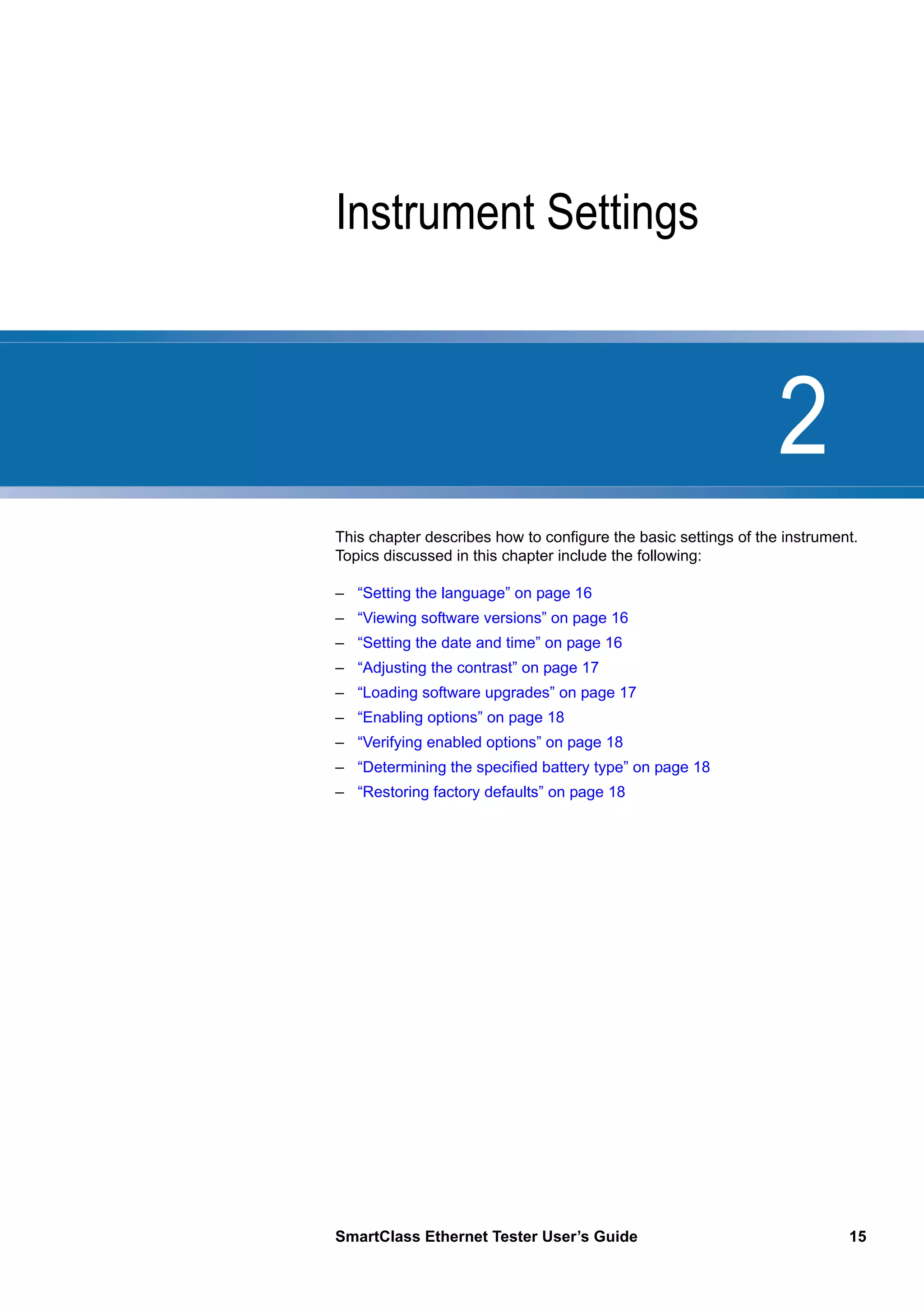 2
SmartClass Ethernet Tester User’s Guide 15
Chapter 2 Instrument Settings
This chapter describes how to configure the basic settings of the instrument.
Topics discussed in this chapter include the following:
– “Setting the language” on page 16
– “Viewing software versions” on page 16
– “Setting the date and time” on page 16
– “Adjusting the contrast” on page 17
– “Loading software upgrades” on page 17
– “Enabling options” on page 18
– “Verifying enabled options” on page 18
– “Determining the specified battery type” on page 18
– “Restoring factory defaults” on page 18
 