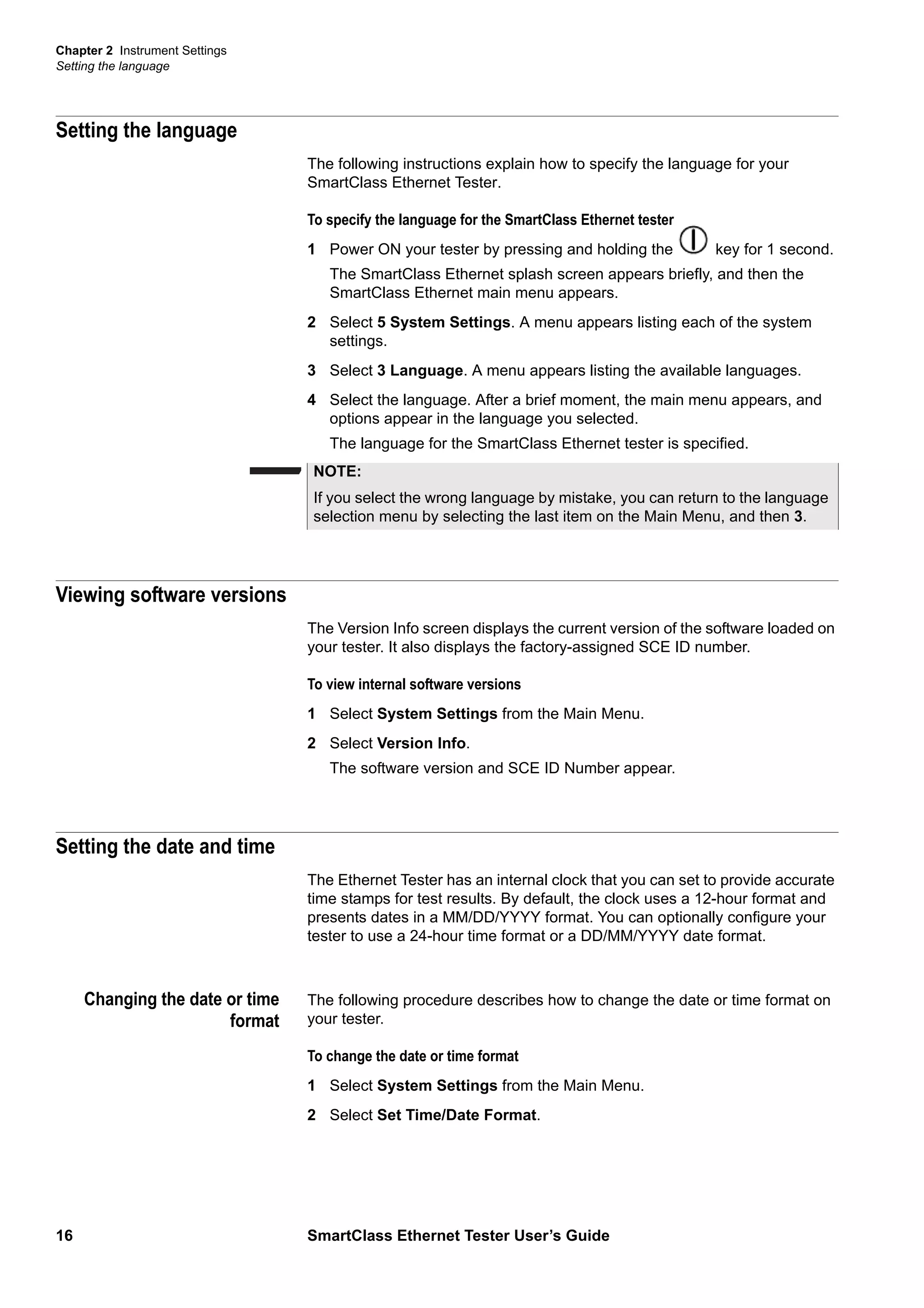 Chapter 2 Instrument Settings
Setting the language
16 SmartClass Ethernet Tester User’s Guide
Setting the language
The following instructions explain how to specify the language for your
SmartClass Ethernet Tester.
To specify the language for the SmartClass Ethernet tester
1 Power ON your tester by pressing and holding the key for 1 second.
The SmartClass Ethernet splash screen appears briefly, and then the
SmartClass Ethernet main menu appears.
2 Select 5 System Settings. A menu appears listing each of the system
settings.
3 Select 3 Language. A menu appears listing the available languages.
4 Select the language. After a brief moment, the main menu appears, and
options appear in the language you selected.
The language for the SmartClass Ethernet tester is specified.
Viewing software versions
The Version Info screen displays the current version of the software loaded on
your tester. It also displays the factory-assigned SCE ID number.
To view internal software versions
1 Select System Settings from the Main Menu.
2 Select Version Info.
The software version and SCE ID Number appear.
Setting the date and time
The Ethernet Tester has an internal clock that you can set to provide accurate
time stamps for test results. By default, the clock uses a 12-hour format and
presents dates in a MM/DD/YYYY format. You can optionally configure your
tester to use a 24-hour time format or a DD/MM/YYYY date format.
Changing the date or time
format
The following procedure describes how to change the date or time format on
your tester.
To change the date or time format
1 Select System Settings from the Main Menu.
2 Select Set Time/Date Format.
NOTE:
If you select the wrong language by mistake, you can return to the language
selection menu by selecting the last item on the Main Menu, and then 3.
 