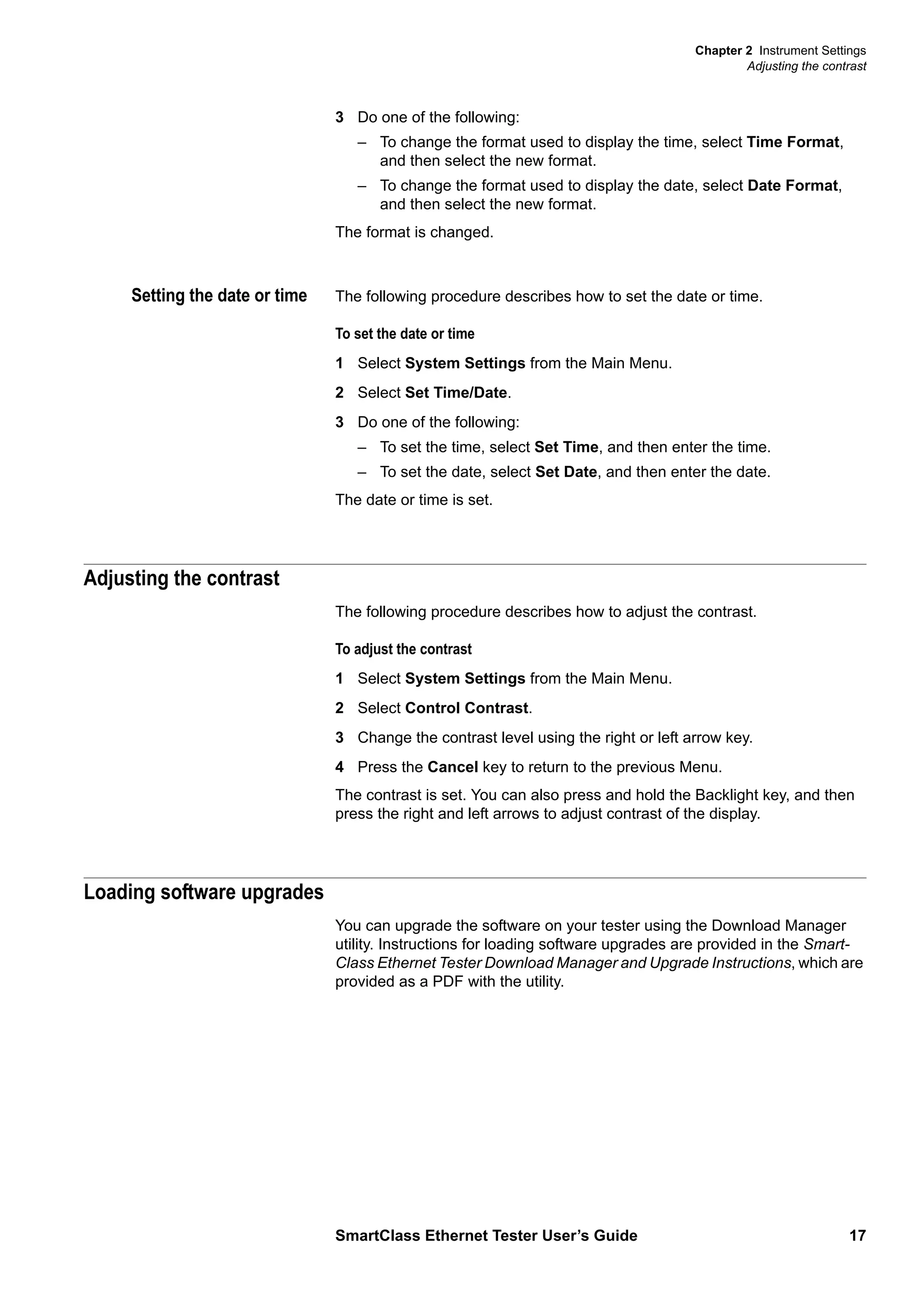 Chapter 2 Instrument Settings
Adjusting the contrast
SmartClass Ethernet Tester User’s Guide 17
3 Do one of the following:
– To change the format used to display the time, select Time Format,
and then select the new format.
– To change the format used to display the date, select Date Format,
and then select the new format.
The format is changed.
Setting the date or time The following procedure describes how to set the date or time.
To set the date or time
1 Select System Settings from the Main Menu.
2 Select Set Time/Date.
3 Do one of the following:
– To set the time, select Set Time, and then enter the time.
– To set the date, select Set Date, and then enter the date.
The date or time is set.
Adjusting the contrast
The following procedure describes how to adjust the contrast.
To adjust the contrast
1 Select System Settings from the Main Menu.
2 Select Control Contrast.
3 Change the contrast level using the right or left arrow key.
4 Press the Cancel key to return to the previous Menu.
The contrast is set. You can also press and hold the Backlight key, and then
press the right and left arrows to adjust contrast of the display.
Loading software upgrades
You can upgrade the software on your tester using the Download Manager
utility. Instructions for loading software upgrades are provided in the Smart-
Class Ethernet Tester Download Manager and Upgrade Instructions, which are
provided as a PDF with the utility.
 