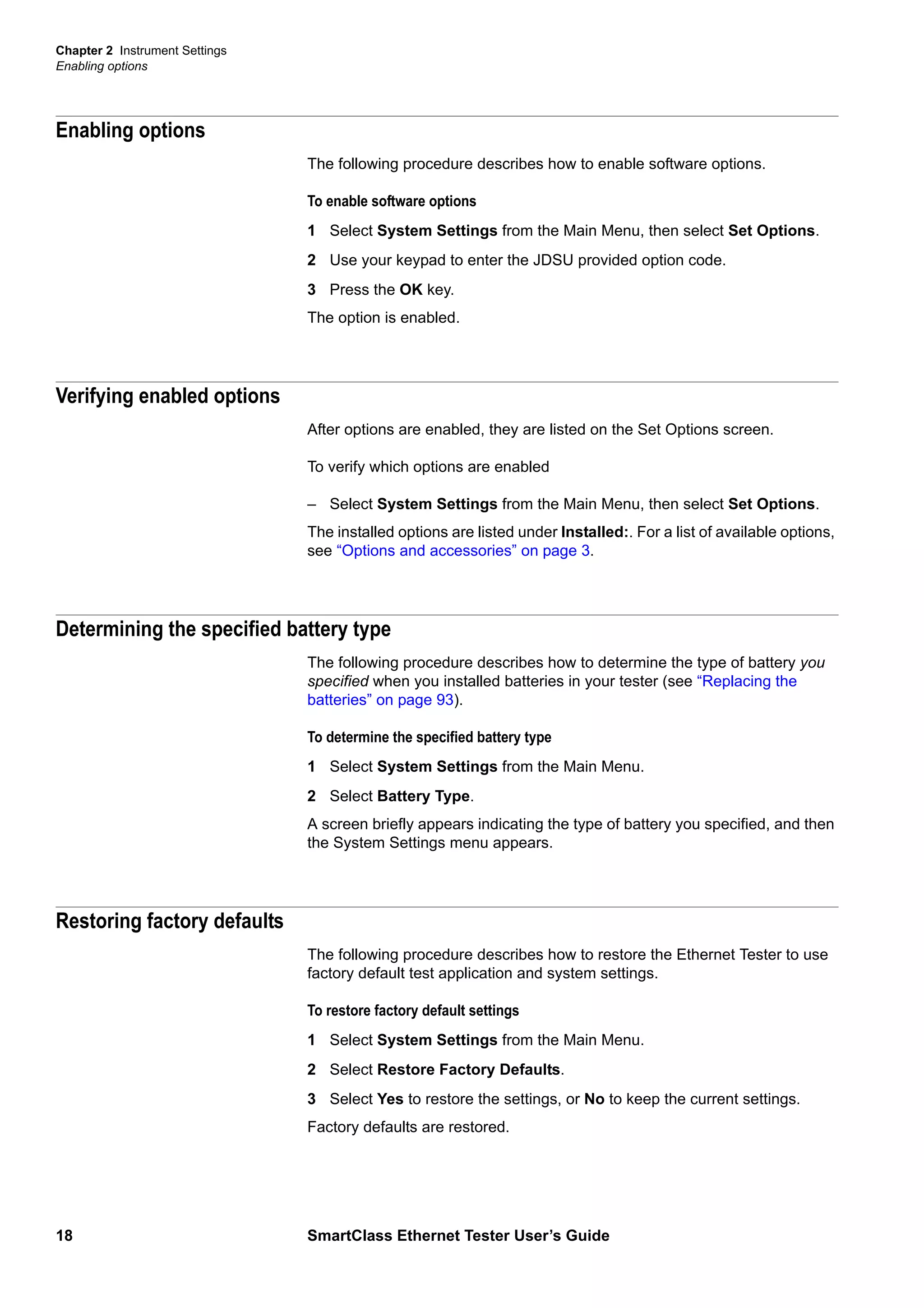 Chapter 2 Instrument Settings
Enabling options
18 SmartClass Ethernet Tester User’s Guide
Enabling options
The following procedure describes how to enable software options.
To enable software options
1 Select System Settings from the Main Menu, then select Set Options.
2 Use your keypad to enter the JDSU provided option code.
3 Press the OK key.
The option is enabled.
Verifying enabled options
After options are enabled, they are listed on the Set Options screen.
To verify which options are enabled
– Select System Settings from the Main Menu, then select Set Options.
The installed options are listed under Installed:. For a list of available options,
see “Options and accessories” on page 3.
Determining the specified battery type
The following procedure describes how to determine the type of battery you
specified when you installed batteries in your tester (see “Replacing the
batteries” on page 93).
To determine the specified battery type
1 Select System Settings from the Main Menu.
2 Select Battery Type.
A screen briefly appears indicating the type of battery you specified, and then
the System Settings menu appears.
Restoring factory defaults
The following procedure describes how to restore the Ethernet Tester to use
factory default test application and system settings.
To restore factory default settings
1 Select System Settings from the Main Menu.
2 Select Restore Factory Defaults.
3 Select Yes to restore the settings, or No to keep the current settings.
Factory defaults are restored.
 