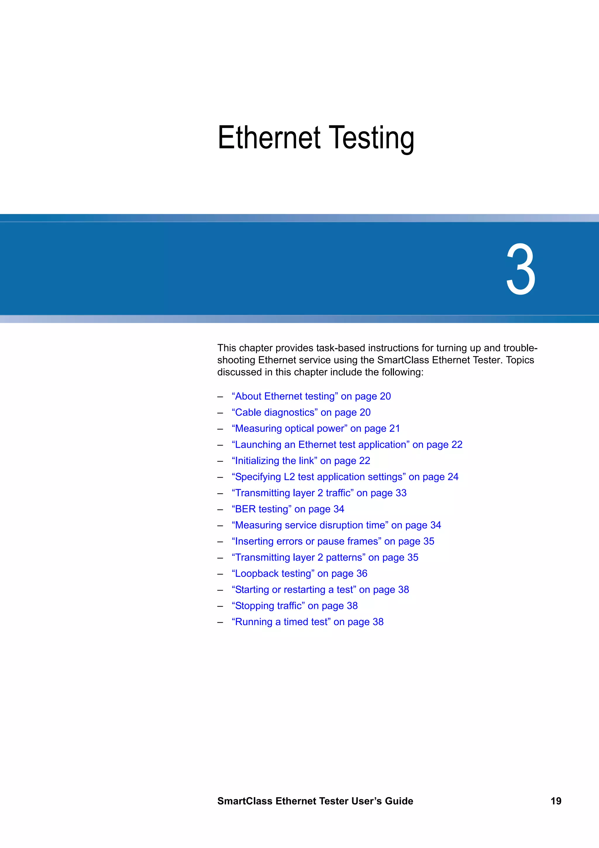 3
SmartClass Ethernet Tester User’s Guide 19
Chapter 3 Ethernet Testing
This chapter provides task-based instructions for turning up and trouble-
shooting Ethernet service using the SmartClass Ethernet Tester. Topics
discussed in this chapter include the following:
– “About Ethernet testing” on page 20
– “Cable diagnostics” on page 20
– “Measuring optical power” on page 21
– “Launching an Ethernet test application” on page 22
– “Initializing the link” on page 22
– “Specifying L2 test application settings” on page 24
– “Transmitting layer 2 traffic” on page 33
– “BER testing” on page 34
– “Measuring service disruption time” on page 34
– “Inserting errors or pause frames” on page 35
– “Transmitting layer 2 patterns” on page 35
– “Loopback testing” on page 36
– “Starting or restarting a test” on page 38
– “Stopping traffic” on page 38
– “Running a timed test” on page 38
 