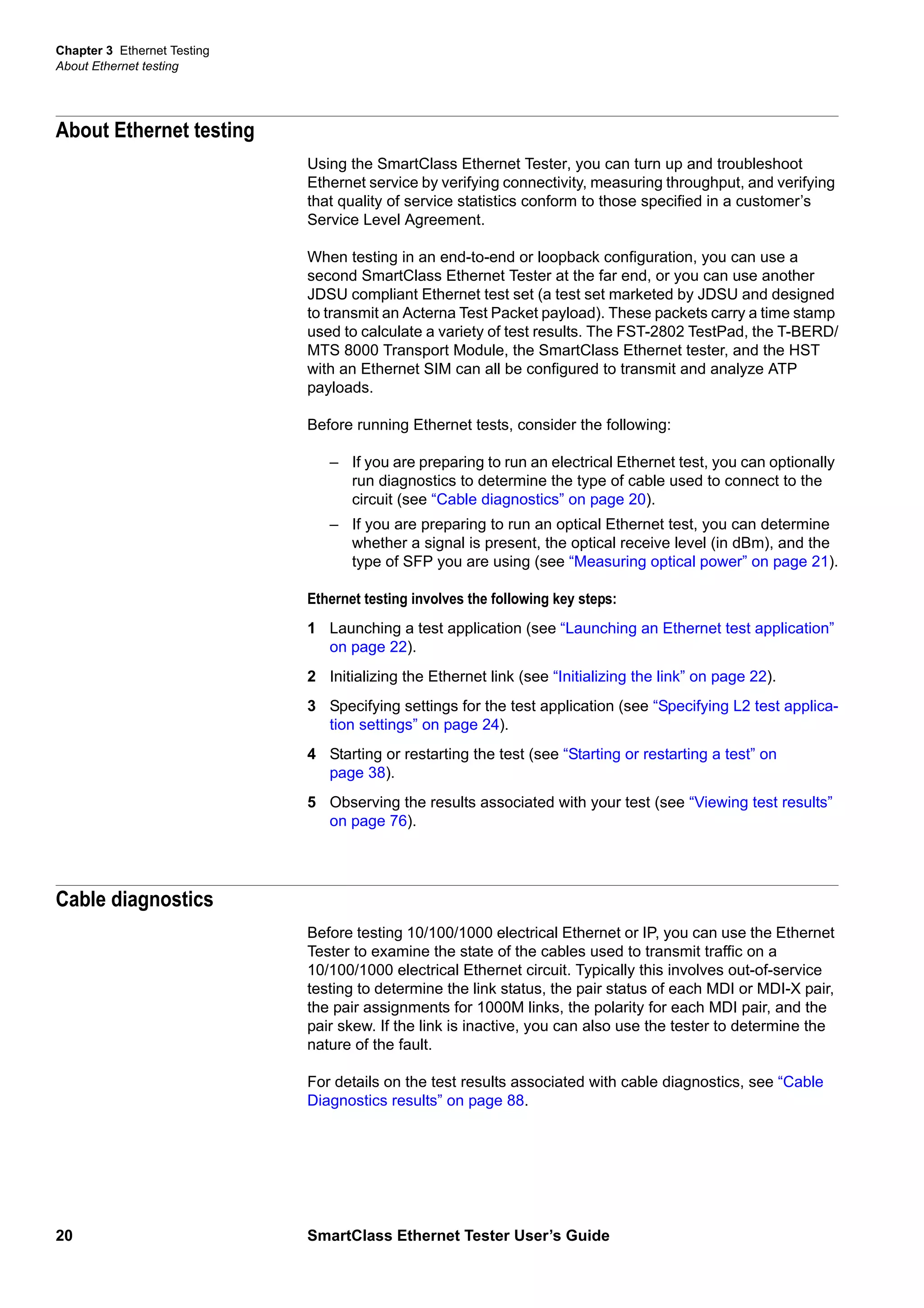 Chapter 3 Ethernet Testing
About Ethernet testing
20 SmartClass Ethernet Tester User’s Guide
About Ethernet testing
Using the SmartClass Ethernet Tester, you can turn up and troubleshoot
Ethernet service by verifying connectivity, measuring throughput, and verifying
that quality of service statistics conform to those specified in a customer’s
Service Level Agreement.
When testing in an end-to-end or loopback configuration, you can use a
second SmartClass Ethernet Tester at the far end, or you can use another
JDSU compliant Ethernet test set (a test set marketed by JDSU and designed
to transmit an Acterna Test Packet payload). These packets carry a time stamp
used to calculate a variety of test results. The FST-2802 TestPad, the T-BERD/
MTS 8000 Transport Module, the SmartClass Ethernet tester, and the HST
with an Ethernet SIM can all be configured to transmit and analyze ATP
payloads.
Before running Ethernet tests, consider the following:
– If you are preparing to run an electrical Ethernet test, you can optionally
run diagnostics to determine the type of cable used to connect to the
circuit (see “Cable diagnostics” on page 20).
– If you are preparing to run an optical Ethernet test, you can determine
whether a signal is present, the optical receive level (in dBm), and the
type of SFP you are using (see “Measuring optical power” on page 21).
Ethernet testing involves the following key steps:
1 Launching a test application (see “Launching an Ethernet test application”
on page 22).
2 Initializing the Ethernet link (see “Initializing the link” on page 22).
3 Specifying settings for the test application (see “Specifying L2 test applica-
tion settings” on page 24).
4 Starting or restarting the test (see “Starting or restarting a test” on
page 38).
5 Observing the results associated with your test (see “Viewing test results”
on page 76).
Cable diagnostics
Before testing 10/100/1000 electrical Ethernet or IP, you can use the Ethernet
Tester to examine the state of the cables used to transmit traffic on a
10/100/1000 electrical Ethernet circuit. Typically this involves out-of-service
testing to determine the link status, the pair status of each MDI or MDI-X pair,
the pair assignments for 1000M links, the polarity for each MDI pair, and the
pair skew. If the link is inactive, you can also use the tester to determine the
nature of the fault.
For details on the test results associated with cable diagnostics, see “Cable
Diagnostics results” on page 88.
 