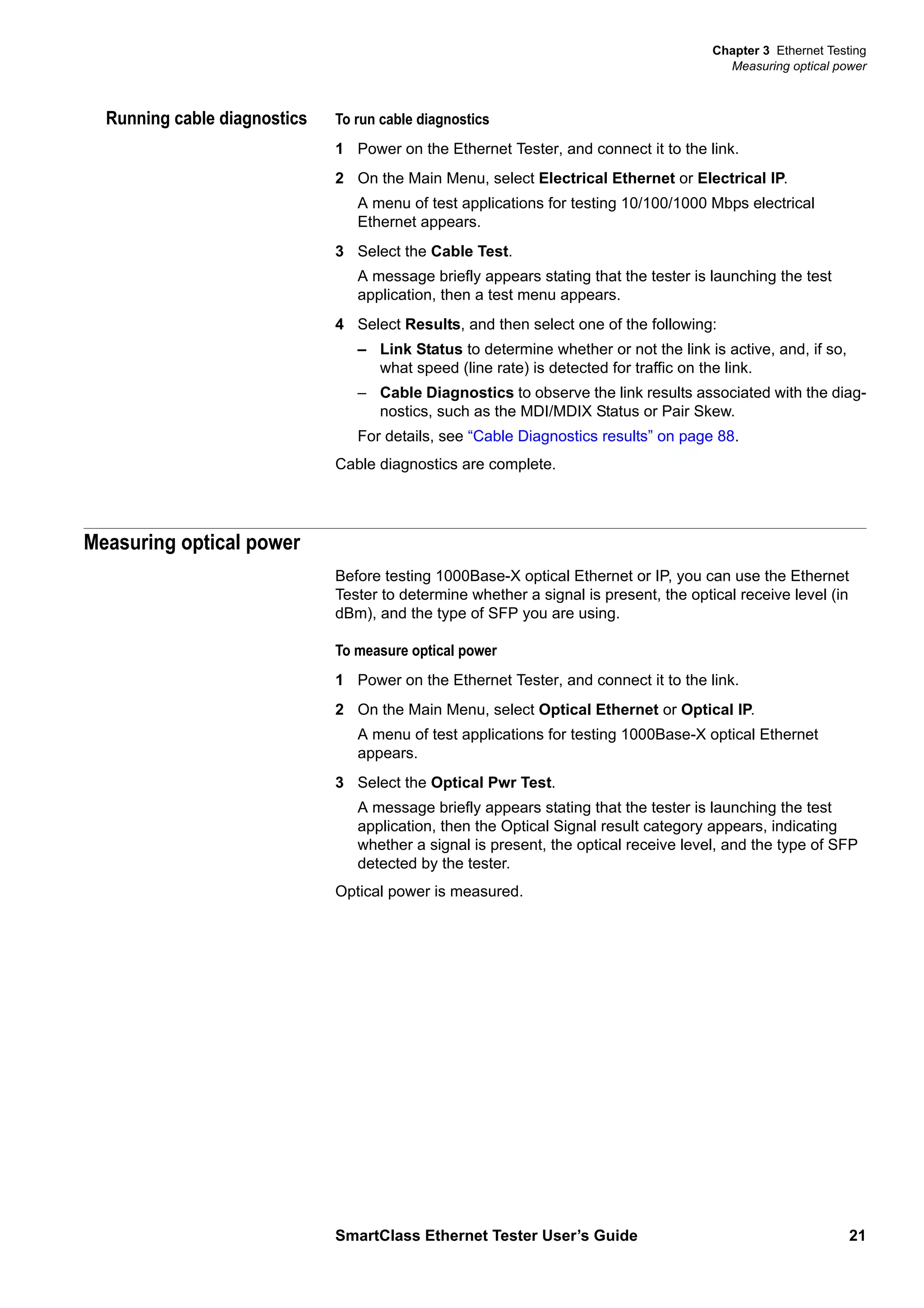 Chapter 3 Ethernet Testing
Measuring optical power
SmartClass Ethernet Tester User’s Guide 21
Running cable diagnostics To run cable diagnostics
1 Power on the Ethernet Tester, and connect it to the link.
2 On the Main Menu, select Electrical Ethernet or Electrical IP.
A menu of test applications for testing 10/100/1000 Mbps electrical
Ethernet appears.
3 Select the Cable Test.
A message briefly appears stating that the tester is launching the test
application, then a test menu appears.
4 Select Results, and then select one of the following:
– Link Status to determine whether or not the link is active, and, if so,
what speed (line rate) is detected for traffic on the link.
– Cable Diagnostics to observe the link results associated with the diag-
nostics, such as the MDI/MDIX Status or Pair Skew.
For details, see “Cable Diagnostics results” on page 88.
Cable diagnostics are complete.
Measuring optical power
Before testing 1000Base-X optical Ethernet or IP, you can use the Ethernet
Tester to determine whether a signal is present, the optical receive level (in
dBm), and the type of SFP you are using.
To measure optical power
1 Power on the Ethernet Tester, and connect it to the link.
2 On the Main Menu, select Optical Ethernet or Optical IP.
A menu of test applications for testing 1000Base-X optical Ethernet
appears.
3 Select the Optical Pwr Test.
A message briefly appears stating that the tester is launching the test
application, then the Optical Signal result category appears, indicating
whether a signal is present, the optical receive level, and the type of SFP
detected by the tester.
Optical power is measured.
 