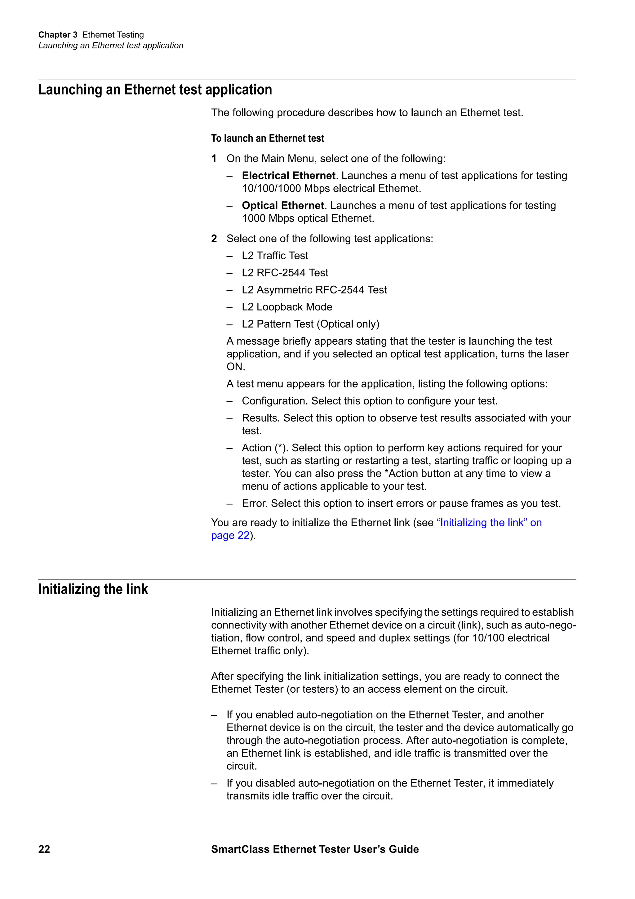 Chapter 3 Ethernet Testing
Launching an Ethernet test application
22 SmartClass Ethernet Tester User’s Guide
Launching an Ethernet test application
The following procedure describes how to launch an Ethernet test.
To launch an Ethernet test
1 On the Main Menu, select one of the following:
– Electrical Ethernet. Launches a menu of test applications for testing
10/100/1000 Mbps electrical Ethernet.
– Optical Ethernet. Launches a menu of test applications for testing
1000 Mbps optical Ethernet.
2 Select one of the following test applications:
– L2 Traffic Test
– L2 RFC-2544 Test
– L2 Asymmetric RFC-2544 Test
– L2 Loopback Mode
– L2 Pattern Test (Optical only)
A message briefly appears stating that the tester is launching the test
application, and if you selected an optical test application, turns the laser
ON.
A test menu appears for the application, listing the following options:
– Configuration. Select this option to configure your test.
– Results. Select this option to observe test results associated with your
test.
– Action (*). Select this option to perform key actions required for your
test, such as starting or restarting a test, starting traffic or looping up a
tester. You can also press the *Action button at any time to view a
menu of actions applicable to your test.
– Error. Select this option to insert errors or pause frames as you test.
You are ready to initialize the Ethernet link (see “Initializing the link” on
page 22).
Initializing the link
Initializing an Ethernet link involves specifying the settings required to establish
connectivity with another Ethernet device on a circuit (link), such as auto-nego-
tiation, flow control, and speed and duplex settings (for 10/100 electrical
Ethernet traffic only).
After specifying the link initialization settings, you are ready to connect the
Ethernet Tester (or testers) to an access element on the circuit.
– If you enabled auto-negotiation on the Ethernet Tester, and another
Ethernet device is on the circuit, the tester and the device automatically go
through the auto-negotiation process. After auto-negotiation is complete,
an Ethernet link is established, and idle traffic is transmitted over the
circuit.
– If you disabled auto-negotiation on the Ethernet Tester, it immediately
transmits idle traffic over the circuit.
 