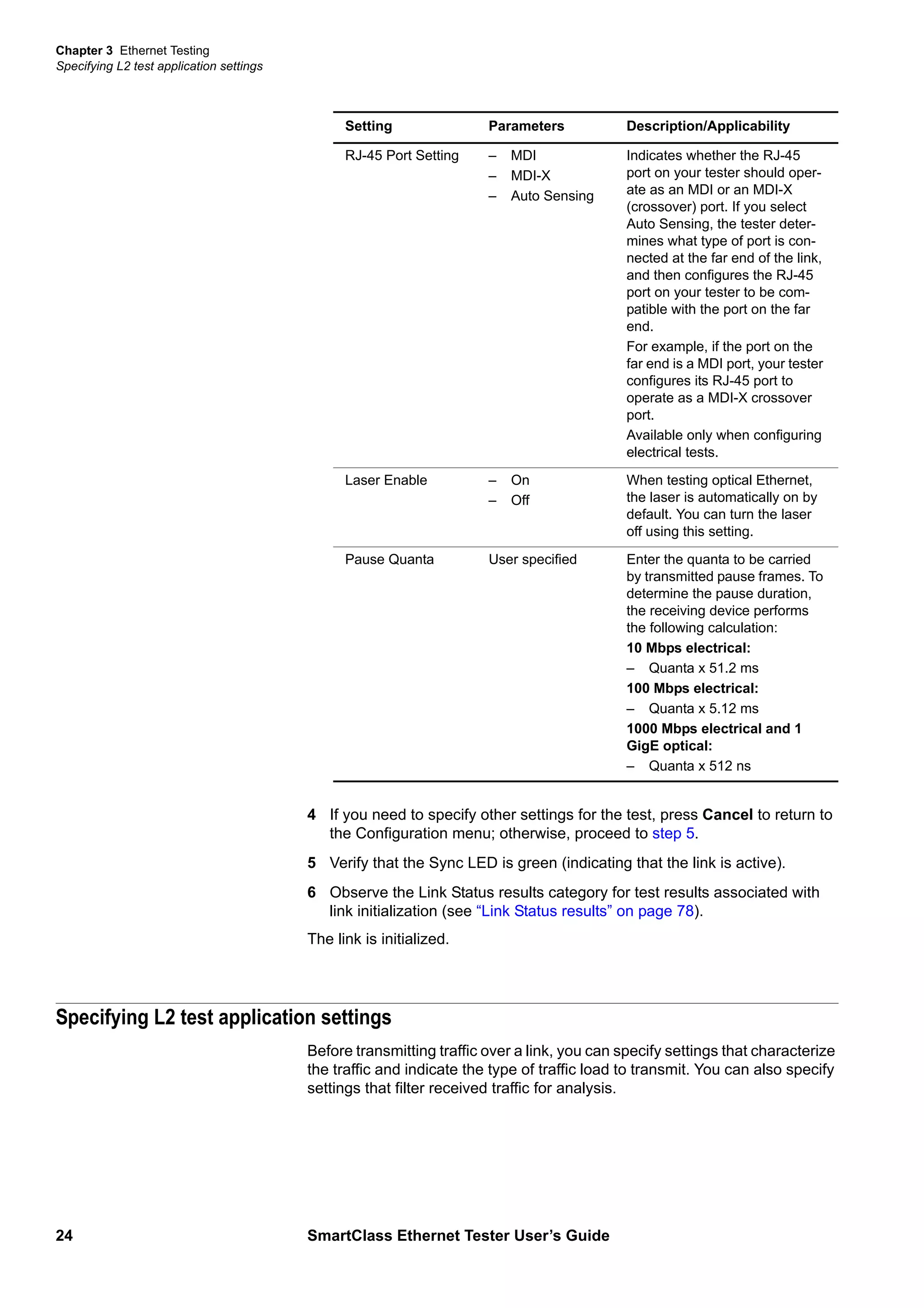 Chapter 3 Ethernet Testing
Specifying L2 test application settings
24 SmartClass Ethernet Tester User’s Guide
4 If you need to specify other settings for the test, press Cancel to return to
the Configuration menu; otherwise, proceed to step 5.
5 Verify that the Sync LED is green (indicating that the link is active).
6 Observe the Link Status results category for test results associated with
link initialization (see “Link Status results” on page 78).
The link is initialized.
Specifying L2 test application settings
Before transmitting traffic over a link, you can specify settings that characterize
the traffic and indicate the type of traffic load to transmit. You can also specify
settings that filter received traffic for analysis.
RJ-45 Port Setting – MDI
– MDI-X
– Auto Sensing
Indicates whether the RJ-45
port on your tester should oper-
ate as an MDI or an MDI-X
(crossover) port. If you select
Auto Sensing, the tester deter-
mines what type of port is con-
nected at the far end of the link,
and then configures the RJ-45
port on your tester to be com-
patible with the port on the far
end.
For example, if the port on the
far end is a MDI port, your tester
configures its RJ-45 port to
operate as a MDI-X crossover
port.
Available only when configuring
electrical tests.
Laser Enable – On
– Off
When testing optical Ethernet,
the laser is automatically on by
default. You can turn the laser
off using this setting.
Pause Quanta User specified Enter the quanta to be carried
by transmitted pause frames. To
determine the pause duration,
the receiving device performs
the following calculation:
10 Mbps electrical:
– Quanta x 51.2 ms
100 Mbps electrical:
– Quanta x 5.12 ms
1000 Mbps electrical and 1
GigE optical:
– Quanta x 512 ns
Setting Parameters Description/Applicability
 