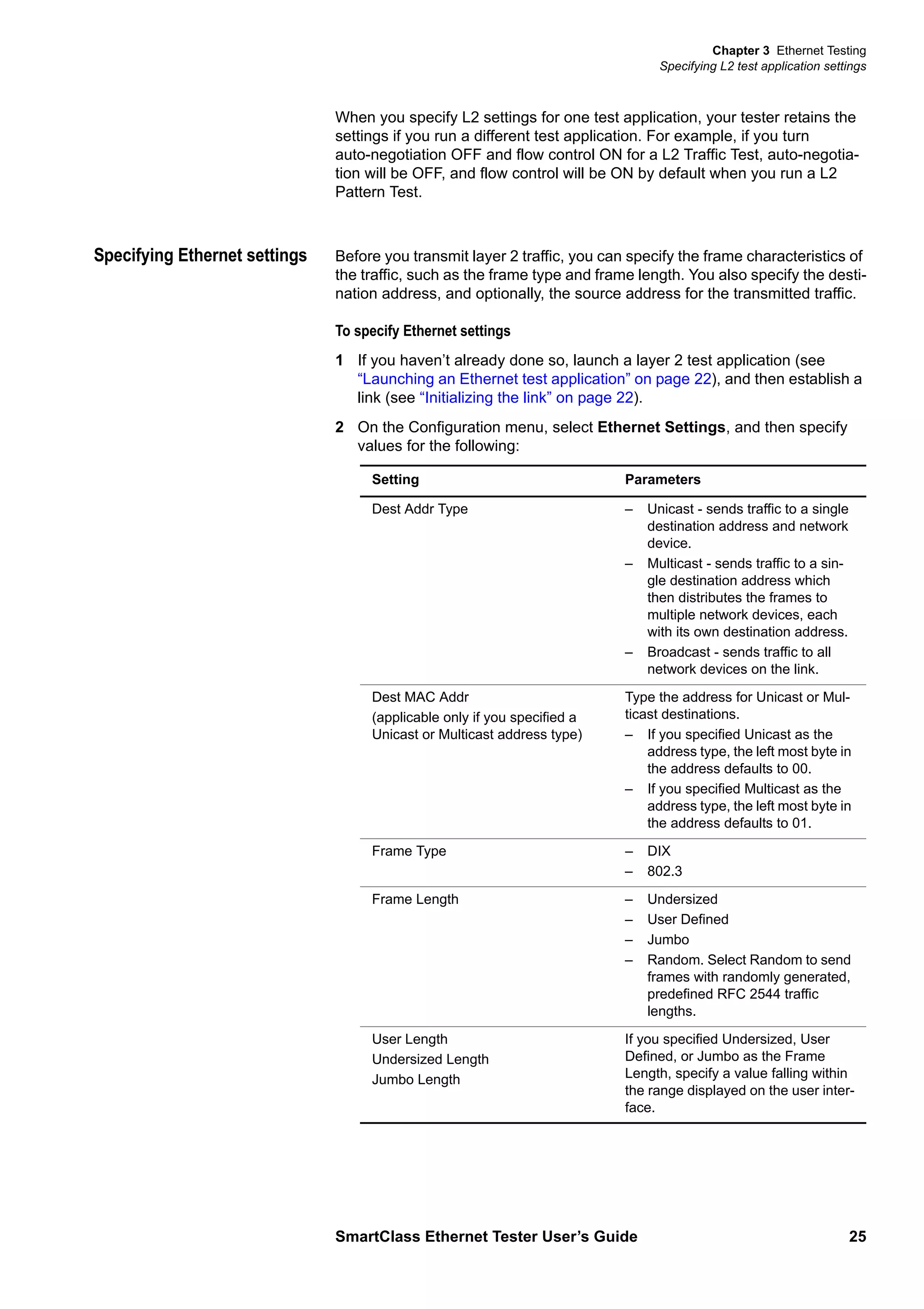 Chapter 3 Ethernet Testing
Specifying L2 test application settings
SmartClass Ethernet Tester User’s Guide 25
When you specify L2 settings for one test application, your tester retains the
settings if you run a different test application. For example, if you turn
auto-negotiation OFF and flow control ON for a L2 Traffic Test, auto-negotia-
tion will be OFF, and flow control will be ON by default when you run a L2
Pattern Test.
Specifying Ethernet settings Before you transmit layer 2 traffic, you can specify the frame characteristics of
the traffic, such as the frame type and frame length. You also specify the desti-
nation address, and optionally, the source address for the transmitted traffic.
To specify Ethernet settings
1 If you haven’t already done so, launch a layer 2 test application (see
“Launching an Ethernet test application” on page 22), and then establish a
link (see “Initializing the link” on page 22).
2 On the Configuration menu, select Ethernet Settings, and then specify
values for the following:
Setting Parameters
Dest Addr Type – Unicast - sends traffic to a single
destination address and network
device.
– Multicast - sends traffic to a sin-
gle destination address which
then distributes the frames to
multiple network devices, each
with its own destination address.
– Broadcast - sends traffic to all
network devices on the link.
Dest MAC Addr
(applicable only if you specified a
Unicast or Multicast address type)
Type the address for Unicast or Mul-
ticast destinations.
– If you specified Unicast as the
address type, the left most byte in
the address defaults to 00.
– If you specified Multicast as the
address type, the left most byte in
the address defaults to 01.
Frame Type – DIX
– 802.3
Frame Length – Undersized
– User Defined
– Jumbo
– Random. Select Random to send
frames with randomly generated,
predefined RFC 2544 traffic
lengths.
User Length
Undersized Length
Jumbo Length
If you specified Undersized, User
Defined, or Jumbo as the Frame
Length, specify a value falling within
the range displayed on the user inter-
face.
 