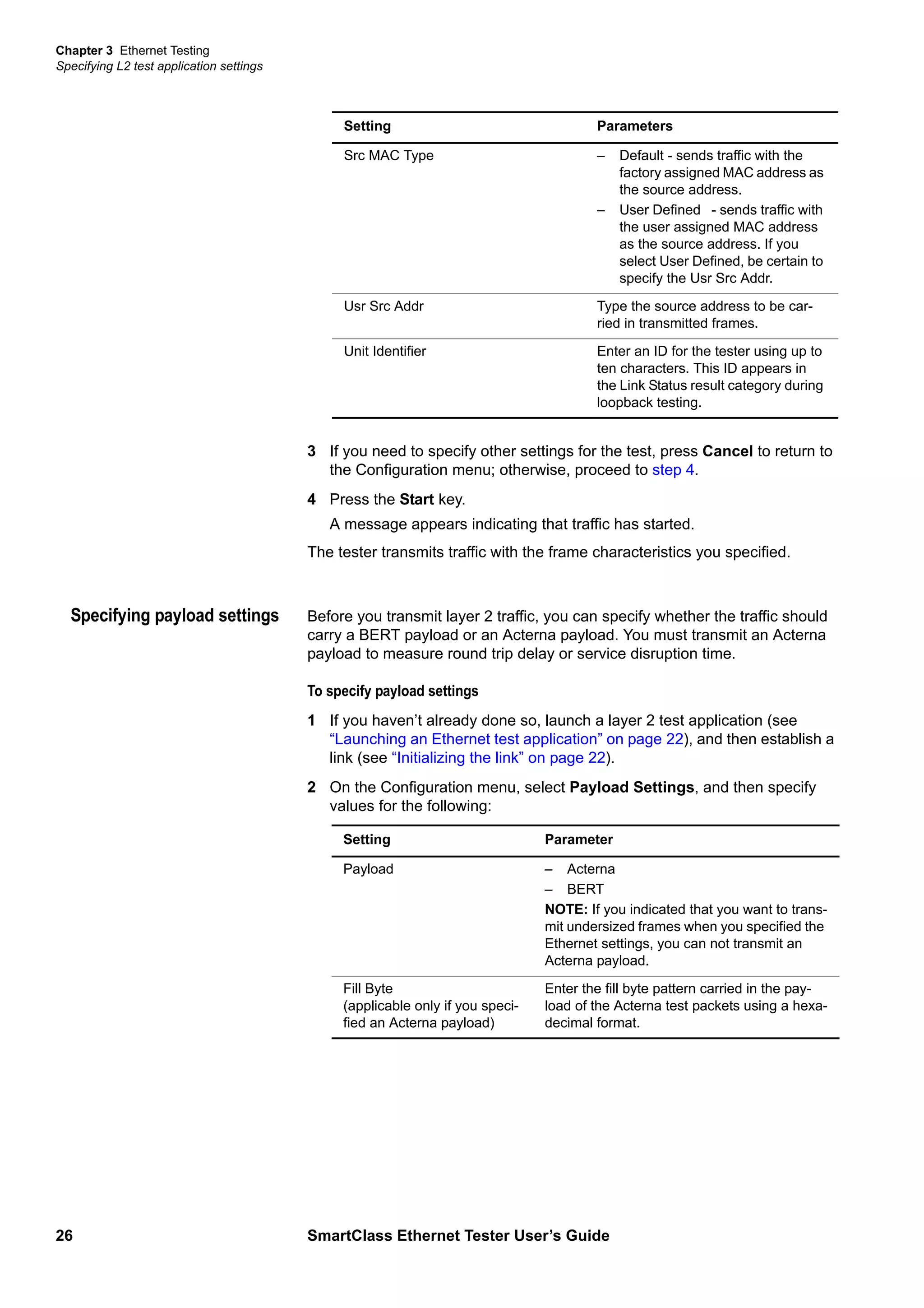 Chapter 3 Ethernet Testing
Specifying L2 test application settings
26 SmartClass Ethernet Tester User’s Guide
3 If you need to specify other settings for the test, press Cancel to return to
the Configuration menu; otherwise, proceed to step 4.
4 Press the Start key.
A message appears indicating that traffic has started.
The tester transmits traffic with the frame characteristics you specified.
Specifying payload settings Before you transmit layer 2 traffic, you can specify whether the traffic should
carry a BERT payload or an Acterna payload. You must transmit an Acterna
payload to measure round trip delay or service disruption time.
To specify payload settings
1 If you haven’t already done so, launch a layer 2 test application (see
“Launching an Ethernet test application” on page 22), and then establish a
link (see “Initializing the link” on page 22).
2 On the Configuration menu, select Payload Settings, and then specify
values for the following:
Src MAC Type – Default - sends traffic with the
factory assigned MAC address as
the source address.
– User Defined - sends traffic with
the user assigned MAC address
as the source address. If you
select User Defined, be certain to
specify the Usr Src Addr.
Usr Src Addr Type the source address to be car-
ried in transmitted frames.
Unit Identifier Enter an ID for the tester using up to
ten characters. This ID appears in
the Link Status result category during
loopback testing.
Setting Parameters
Setting Parameter
Payload – Acterna
– BERT
NOTE: If you indicated that you want to trans-
mit undersized frames when you specified the
Ethernet settings, you can not transmit an
Acterna payload.
Fill Byte
(applicable only if you speci-
fied an Acterna payload)
Enter the fill byte pattern carried in the pay-
load of the Acterna test packets using a hexa-
decimal format.
 
