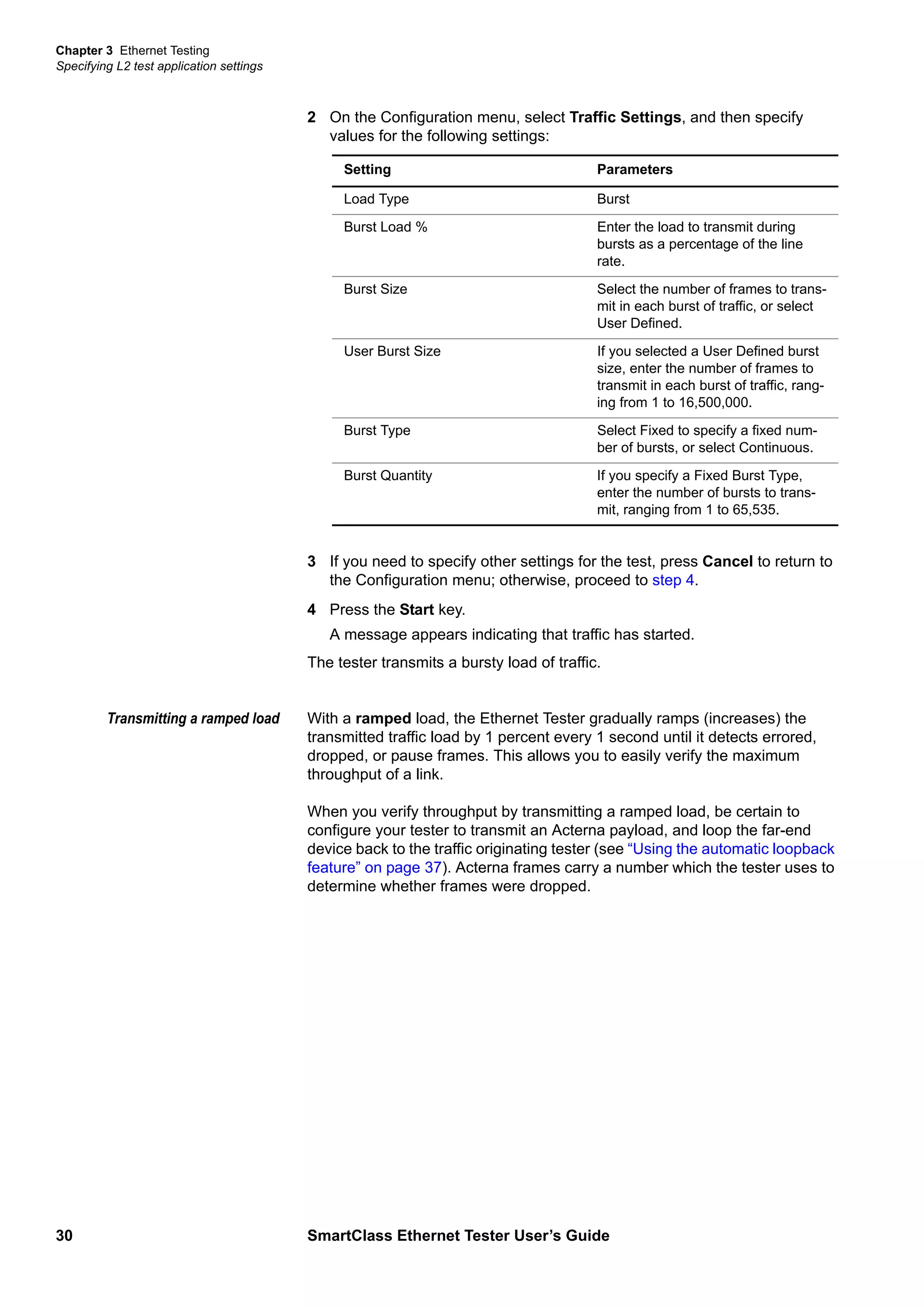 Chapter 3 Ethernet Testing
Specifying L2 test application settings
30 SmartClass Ethernet Tester User’s Guide
2 On the Configuration menu, select Traffic Settings, and then specify
values for the following settings:
3 If you need to specify other settings for the test, press Cancel to return to
the Configuration menu; otherwise, proceed to step 4.
4 Press the Start key.
A message appears indicating that traffic has started.
The tester transmits a bursty load of traffic.
Transmitting a ramped load With a ramped load, the Ethernet Tester gradually ramps (increases) the
transmitted traffic load by 1 percent every 1 second until it detects errored,
dropped, or pause frames. This allows you to easily verify the maximum
throughput of a link.
When you verify throughput by transmitting a ramped load, be certain to
configure your tester to transmit an Acterna payload, and loop the far-end
device back to the traffic originating tester (see “Using the automatic loopback
feature” on page 37). Acterna frames carry a number which the tester uses to
determine whether frames were dropped.
Setting Parameters
Load Type Burst
Burst Load % Enter the load to transmit during
bursts as a percentage of the line
rate.
Burst Size Select the number of frames to trans-
mit in each burst of traffic, or select
User Defined.
User Burst Size If you selected a User Defined burst
size, enter the number of frames to
transmit in each burst of traffic, rang-
ing from 1 to 16,500,000.
Burst Type Select Fixed to specify a fixed num-
ber of bursts, or select Continuous.
Burst Quantity If you specify a Fixed Burst Type,
enter the number of bursts to trans-
mit, ranging from 1 to 65,535.
 
