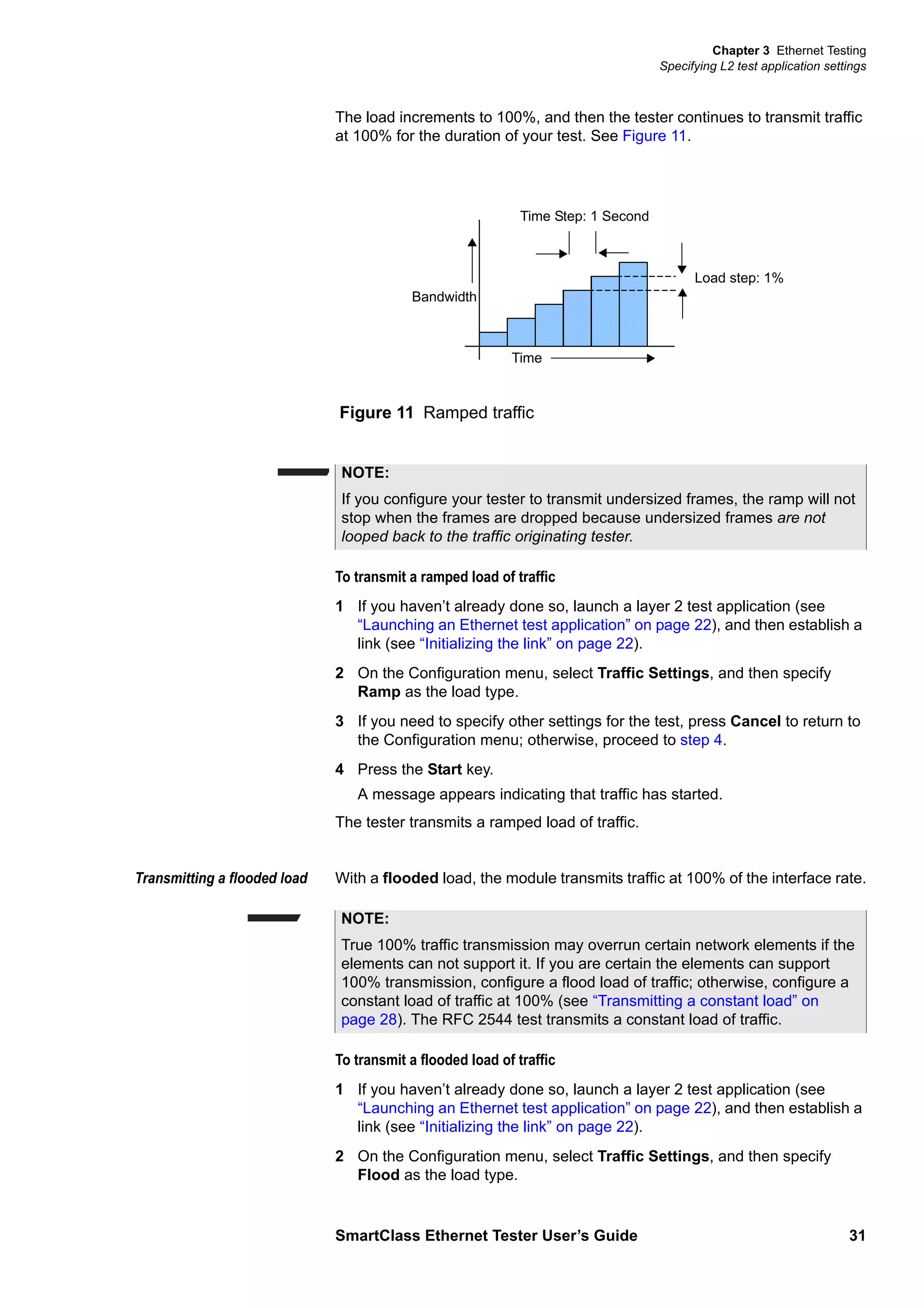 Chapter 3 Ethernet Testing
Specifying L2 test application settings
SmartClass Ethernet Tester User’s Guide 31
The load increments to 100%, and then the tester continues to transmit traffic
at 100% for the duration of your test. See Figure 11.
To transmit a ramped load of traffic
1 If you haven’t already done so, launch a layer 2 test application (see
“Launching an Ethernet test application” on page 22), and then establish a
link (see “Initializing the link” on page 22).
2 On the Configuration menu, select Traffic Settings, and then specify
Ramp as the load type.
3 If you need to specify other settings for the test, press Cancel to return to
the Configuration menu; otherwise, proceed to step 4.
4 Press the Start key.
A message appears indicating that traffic has started.
The tester transmits a ramped load of traffic.
Transmitting a flooded load With a flooded load, the module transmits traffic at 100% of the interface rate.
To transmit a flooded load of traffic
1 If you haven’t already done so, launch a layer 2 test application (see
“Launching an Ethernet test application” on page 22), and then establish a
link (see “Initializing the link” on page 22).
2 On the Configuration menu, select Traffic Settings, and then specify
Flood as the load type.
Figure 11 Ramped traffic
Time
Bandwidth
Time Step: 1 Second
Load step: 1%
NOTE:
If you configure your tester to transmit undersized frames, the ramp will not
stop when the frames are dropped because undersized frames are not
looped back to the traffic originating tester.
NOTE:
True 100% traffic transmission may overrun certain network elements if the
elements can not support it. If you are certain the elements can support
100% transmission, configure a flood load of traffic; otherwise, configure a
constant load of traffic at 100% (see “Transmitting a constant load” on
page 28). The RFC 2544 test transmits a constant load of traffic.
 