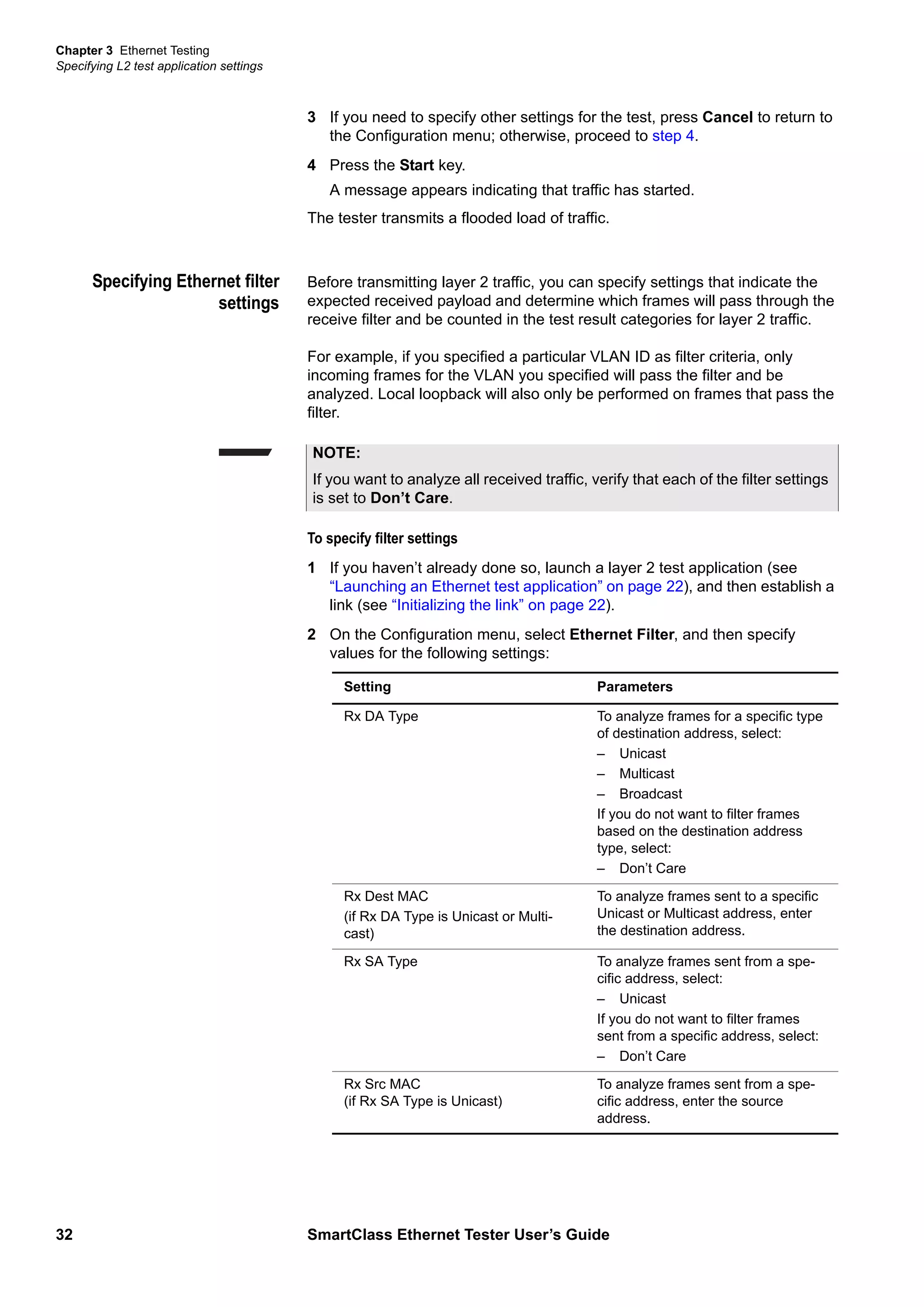 Chapter 3 Ethernet Testing
Specifying L2 test application settings
32 SmartClass Ethernet Tester User’s Guide
3 If you need to specify other settings for the test, press Cancel to return to
the Configuration menu; otherwise, proceed to step 4.
4 Press the Start key.
A message appears indicating that traffic has started.
The tester transmits a flooded load of traffic.
Specifying Ethernet filter
settings
Before transmitting layer 2 traffic, you can specify settings that indicate the
expected received payload and determine which frames will pass through the
receive filter and be counted in the test result categories for layer 2 traffic.
For example, if you specified a particular VLAN ID as filter criteria, only
incoming frames for the VLAN you specified will pass the filter and be
analyzed. Local loopback will also only be performed on frames that pass the
filter.
To specify filter settings
1 If you haven’t already done so, launch a layer 2 test application (see
“Launching an Ethernet test application” on page 22), and then establish a
link (see “Initializing the link” on page 22).
2 On the Configuration menu, select Ethernet Filter, and then specify
values for the following settings:
NOTE:
If you want to analyze all received traffic, verify that each of the filter settings
is set to Don’t Care.
Setting Parameters
Rx DA Type To analyze frames for a specific type
of destination address, select:
– Unicast
– Multicast
– Broadcast
If you do not want to filter frames
based on the destination address
type, select:
– Don’t Care
Rx Dest MAC
(if Rx DA Type is Unicast or Multi-
cast)
To analyze frames sent to a specific
Unicast or Multicast address, enter
the destination address.
Rx SA Type To analyze frames sent from a spe-
cific address, select:
– Unicast
If you do not want to filter frames
sent from a specific address, select:
– Don’t Care
Rx Src MAC
(if Rx SA Type is Unicast)
To analyze frames sent from a spe-
cific address, enter the source
address.
 