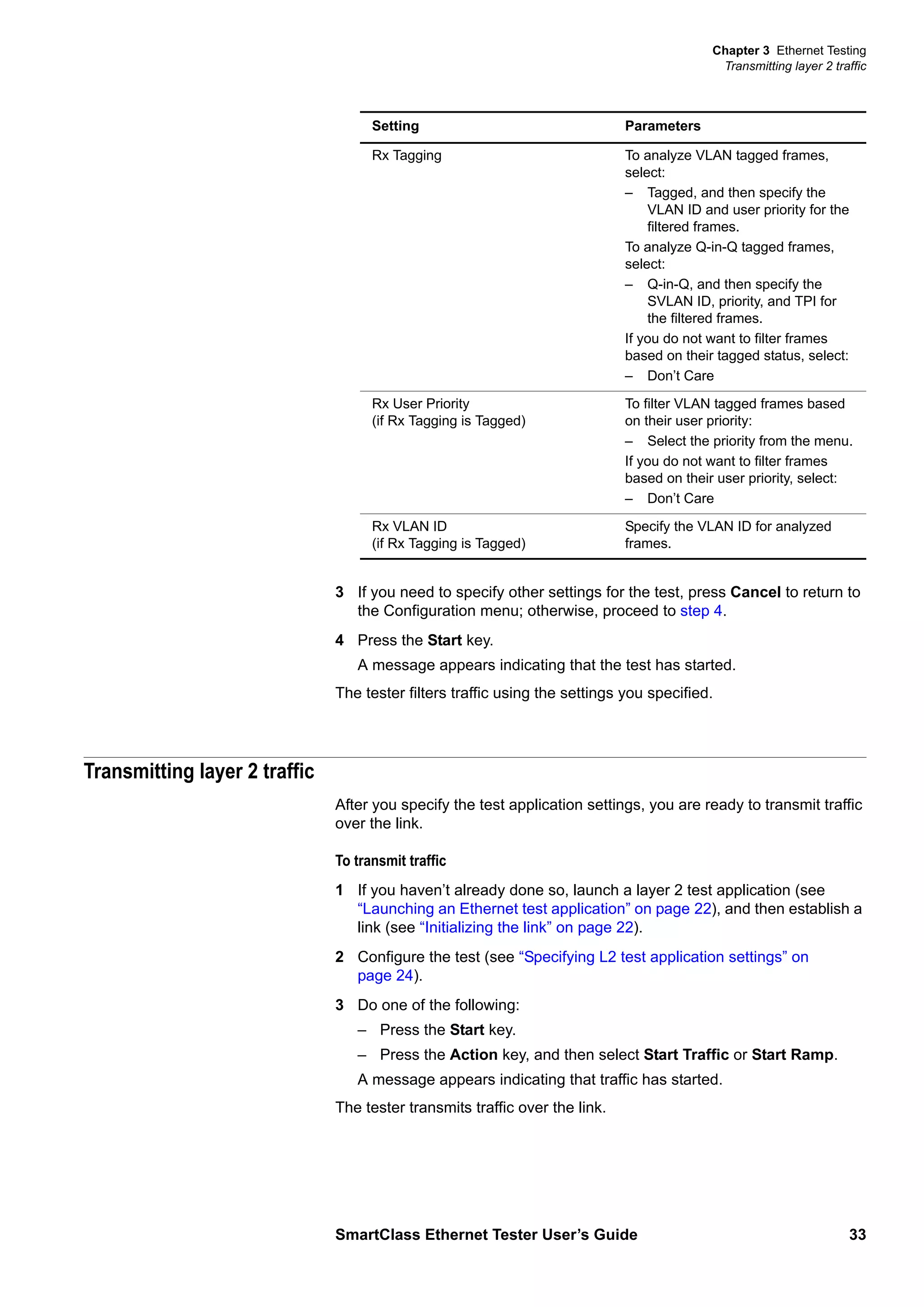 Chapter 3 Ethernet Testing
Transmitting layer 2 traffic
SmartClass Ethernet Tester User’s Guide 33
3 If you need to specify other settings for the test, press Cancel to return to
the Configuration menu; otherwise, proceed to step 4.
4 Press the Start key.
A message appears indicating that the test has started.
The tester filters traffic using the settings you specified.
Transmitting layer 2 traffic
After you specify the test application settings, you are ready to transmit traffic
over the link.
To transmit traffic
1 If you haven’t already done so, launch a layer 2 test application (see
“Launching an Ethernet test application” on page 22), and then establish a
link (see “Initializing the link” on page 22).
2 Configure the test (see “Specifying L2 test application settings” on
page 24).
3 Do one of the following:
– Press the Start key.
– Press the Action key, and then select Start Traffic or Start Ramp.
A message appears indicating that traffic has started.
The tester transmits traffic over the link.
Rx Tagging To analyze VLAN tagged frames,
select:
– Tagged, and then specify the
VLAN ID and user priority for the
filtered frames.
To analyze Q-in-Q tagged frames,
select:
– Q-in-Q, and then specify the
SVLAN ID, priority, and TPI for
the filtered frames.
If you do not want to filter frames
based on their tagged status, select:
– Don’t Care
Rx User Priority
(if Rx Tagging is Tagged)
To filter VLAN tagged frames based
on their user priority:
– Select the priority from the menu.
If you do not want to filter frames
based on their user priority, select:
– Don’t Care
Rx VLAN ID
(if Rx Tagging is Tagged)
Specify the VLAN ID for analyzed
frames.
Setting Parameters
 