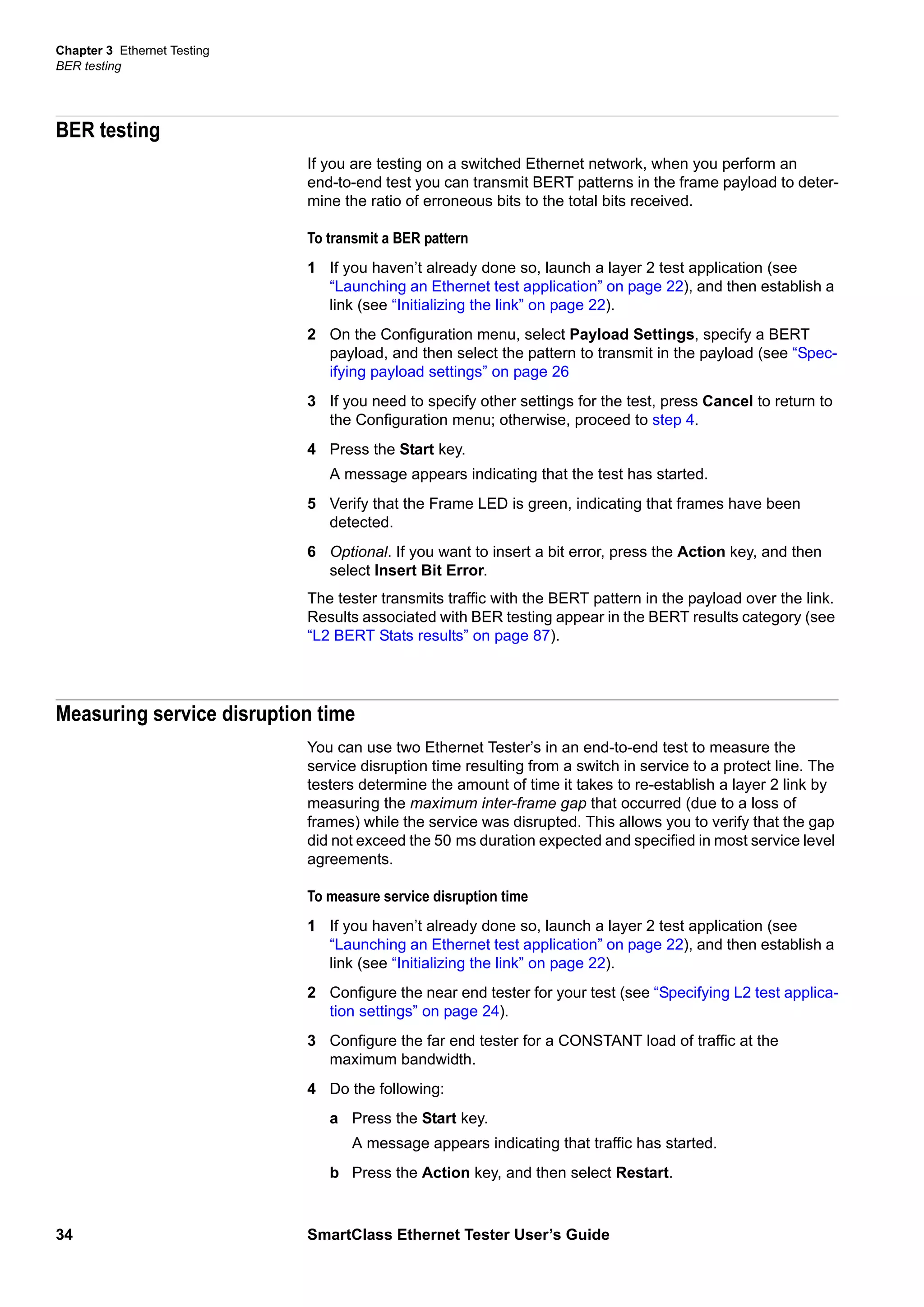 Chapter 3 Ethernet Testing
BER testing
34 SmartClass Ethernet Tester User’s Guide
BER testing
If you are testing on a switched Ethernet network, when you perform an
end-to-end test you can transmit BERT patterns in the frame payload to deter-
mine the ratio of erroneous bits to the total bits received.
To transmit a BER pattern
1 If you haven’t already done so, launch a layer 2 test application (see
“Launching an Ethernet test application” on page 22), and then establish a
link (see “Initializing the link” on page 22).
2 On the Configuration menu, select Payload Settings, specify a BERT
payload, and then select the pattern to transmit in the payload (see “Spec-
ifying payload settings” on page 26
3 If you need to specify other settings for the test, press Cancel to return to
the Configuration menu; otherwise, proceed to step 4.
4 Press the Start key.
A message appears indicating that the test has started.
5 Verify that the Frame LED is green, indicating that frames have been
detected.
6 Optional. If you want to insert a bit error, press the Action key, and then
select Insert Bit Error.
The tester transmits traffic with the BERT pattern in the payload over the link.
Results associated with BER testing appear in the BERT results category (see
“L2 BERT Stats results” on page 87).
Measuring service disruption time
You can use two Ethernet Tester’s in an end-to-end test to measure the
service disruption time resulting from a switch in service to a protect line. The
testers determine the amount of time it takes to re-establish a layer 2 link by
measuring the maximum inter-frame gap that occurred (due to a loss of
frames) while the service was disrupted. This allows you to verify that the gap
did not exceed the 50 ms duration expected and specified in most service level
agreements.
To measure service disruption time
1 If you haven’t already done so, launch a layer 2 test application (see
“Launching an Ethernet test application” on page 22), and then establish a
link (see “Initializing the link” on page 22).
2 Configure the near end tester for your test (see “Specifying L2 test applica-
tion settings” on page 24).
3 Configure the far end tester for a CONSTANT load of traffic at the
maximum bandwidth.
4 Do the following:
a Press the Start key.
A message appears indicating that traffic has started.
b Press the Action key, and then select Restart.
 