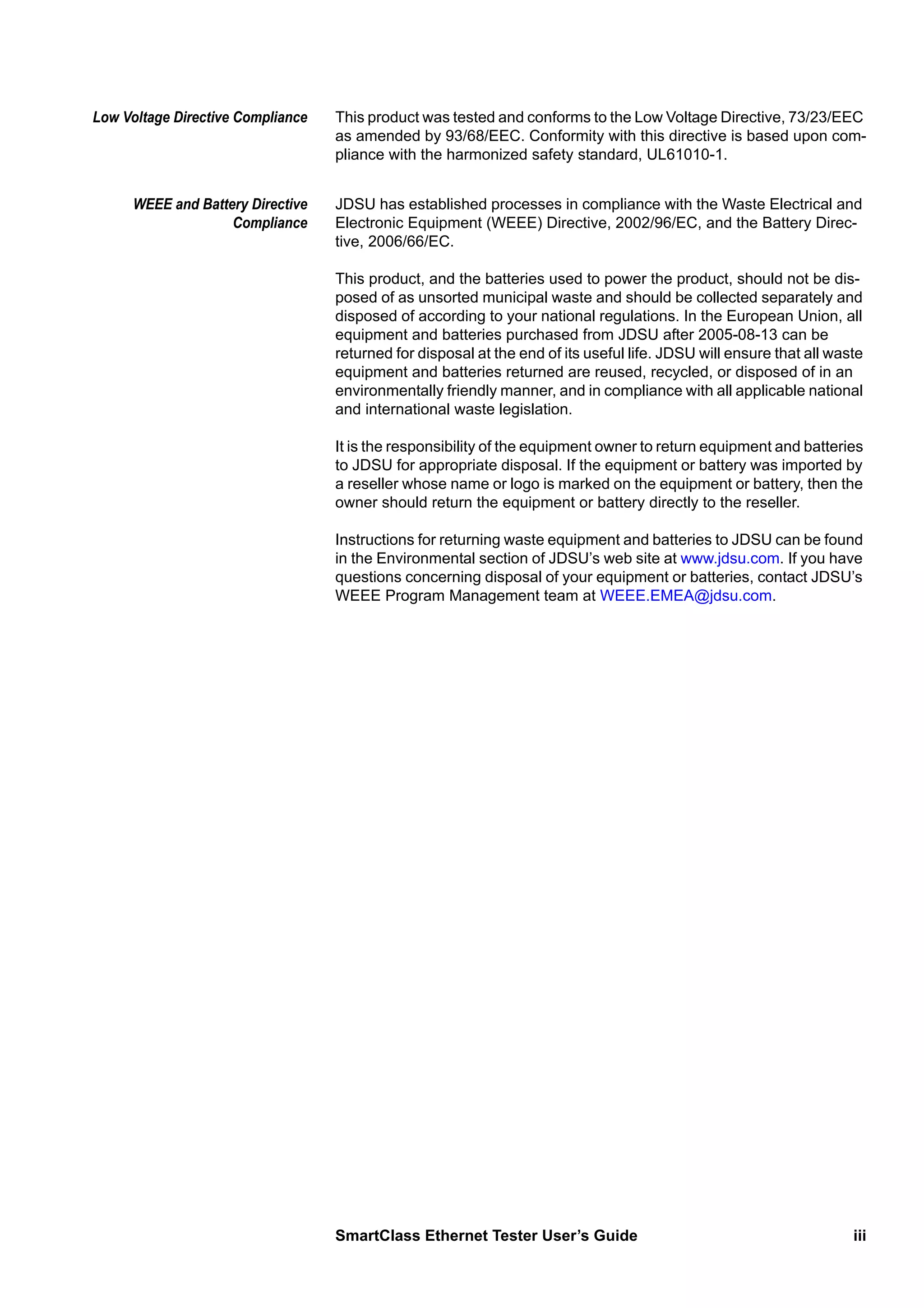 SmartClass Ethernet Tester User’s Guide iii
Low Voltage Directive Compliance This product was tested and conforms to the Low Voltage Directive, 73/23/EEC
as amended by 93/68/EEC. Conformity with this directive is based upon com-
pliance with the harmonized safety standard, UL61010-1.
WEEE and Battery Directive
Compliance
JDSU has established processes in compliance with the Waste Electrical and
Electronic Equipment (WEEE) Directive, 2002/96/EC, and the Battery Direc-
tive, 2006/66/EC.
This product, and the batteries used to power the product, should not be dis-
posed of as unsorted municipal waste and should be collected separately and
disposed of according to your national regulations. In the European Union, all
equipment and batteries purchased from JDSU after 2005-08-13 can be
returned for disposal at the end of its useful life. JDSU will ensure that all waste
equipment and batteries returned are reused, recycled, or disposed of in an
environmentally friendly manner, and in compliance with all applicable national
and international waste legislation.
It is the responsibility of the equipment owner to return equipment and batteries
to JDSU for appropriate disposal. If the equipment or battery was imported by
a reseller whose name or logo is marked on the equipment or battery, then the
owner should return the equipment or battery directly to the reseller.
Instructions for returning waste equipment and batteries to JDSU can be found
in the Environmental section of JDSU’s web site at www.jdsu.com. If you have
questions concerning disposal of your equipment or batteries, contact JDSU’s
WEEE Program Management team at WEEE.EMEA@jdsu.com.
 