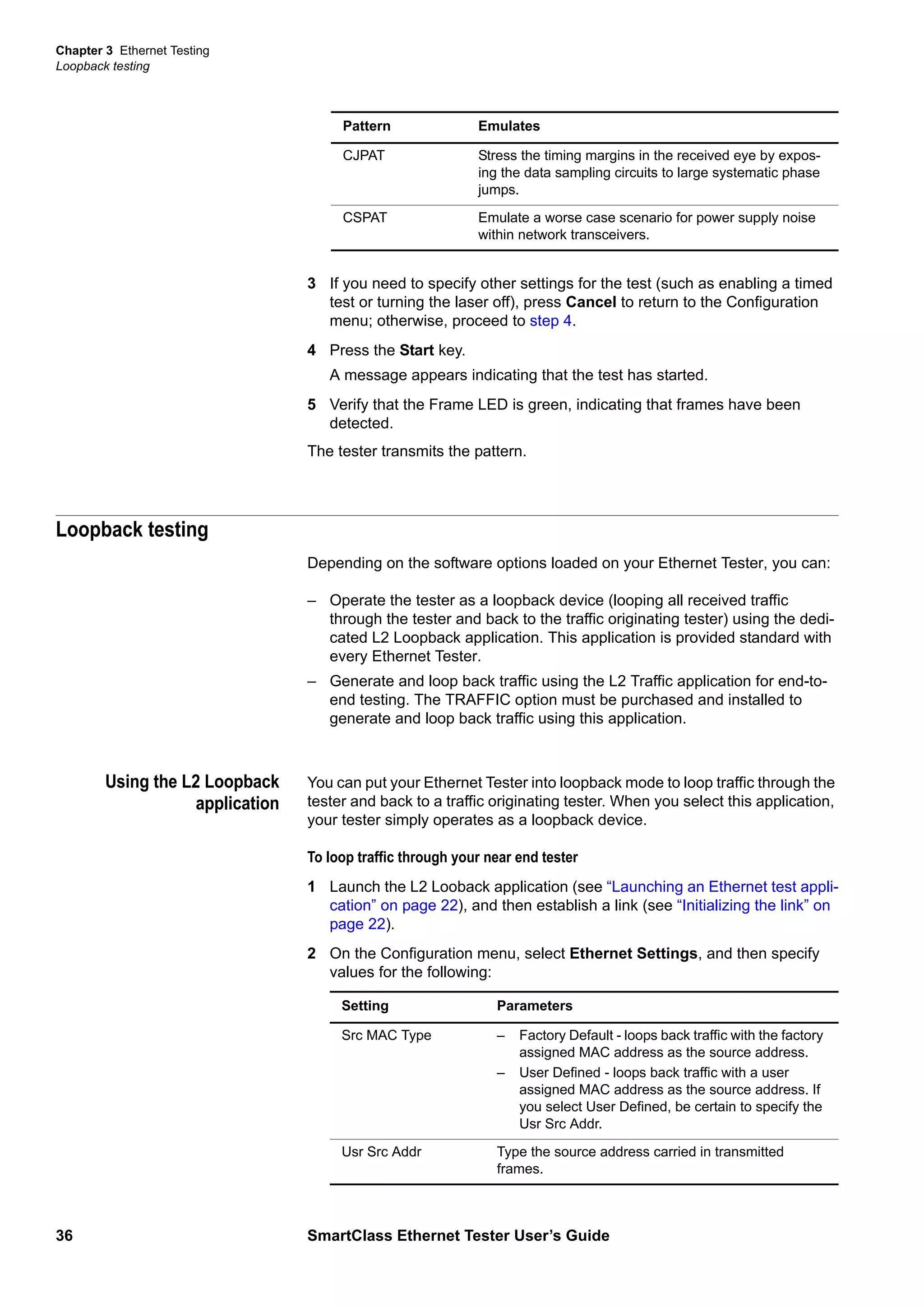 Chapter 3 Ethernet Testing
Loopback testing
36 SmartClass Ethernet Tester User’s Guide
3 If you need to specify other settings for the test (such as enabling a timed
test or turning the laser off), press Cancel to return to the Configuration
menu; otherwise, proceed to step 4.
4 Press the Start key.
A message appears indicating that the test has started.
5 Verify that the Frame LED is green, indicating that frames have been
detected.
The tester transmits the pattern.
Loopback testing
Depending on the software options loaded on your Ethernet Tester, you can:
– Operate the tester as a loopback device (looping all received traffic
through the tester and back to the traffic originating tester) using the dedi-
cated L2 Loopback application. This application is provided standard with
every Ethernet Tester.
– Generate and loop back traffic using the L2 Traffic application for end-to-
end testing. The TRAFFIC option must be purchased and installed to
generate and loop back traffic using this application.
Using the L2 Loopback
application
You can put your Ethernet Tester into loopback mode to loop traffic through the
tester and back to a traffic originating tester. When you select this application,
your tester simply operates as a loopback device.
To loop traffic through your near end tester
1 Launch the L2 Looback application (see “Launching an Ethernet test appli-
cation” on page 22), and then establish a link (see “Initializing the link” on
page 22).
2 On the Configuration menu, select Ethernet Settings, and then specify
values for the following:
CJPAT Stress the timing margins in the received eye by expos-
ing the data sampling circuits to large systematic phase
jumps.
CSPAT Emulate a worse case scenario for power supply noise
within network transceivers.
Pattern Emulates
Setting Parameters
Src MAC Type – Factory Default - loops back traffic with the factory
assigned MAC address as the source address.
– User Defined - loops back traffic with a user
assigned MAC address as the source address. If
you select User Defined, be certain to specify the
Usr Src Addr.
Usr Src Addr Type the source address carried in transmitted
frames.
 