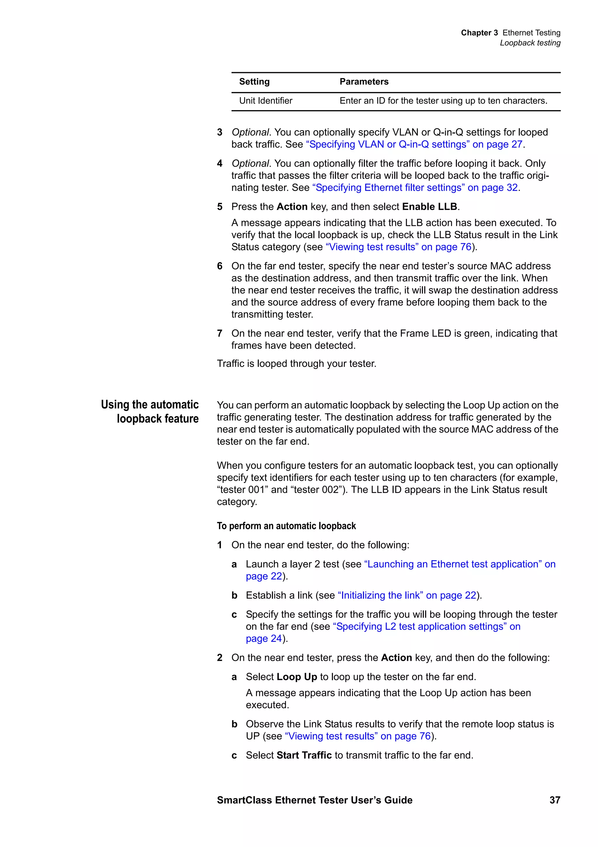 Chapter 3 Ethernet Testing
Loopback testing
SmartClass Ethernet Tester User’s Guide 37
3 Optional. You can optionally specify VLAN or Q-in-Q settings for looped
back traffic. See “Specifying VLAN or Q-in-Q settings” on page 27.
4 Optional. You can optionally filter the traffic before looping it back. Only
traffic that passes the filter criteria will be looped back to the traffic origi-
nating tester. See “Specifying Ethernet filter settings” on page 32.
5 Press the Action key, and then select Enable LLB.
A message appears indicating that the LLB action has been executed. To
verify that the local loopback is up, check the LLB Status result in the Link
Status category (see “Viewing test results” on page 76).
6 On the far end tester, specify the near end tester’s source MAC address
as the destination address, and then transmit traffic over the link. When
the near end tester receives the traffic, it will swap the destination address
and the source address of every frame before looping them back to the
transmitting tester.
7 On the near end tester, verify that the Frame LED is green, indicating that
frames have been detected.
Traffic is looped through your tester.
Using the automatic
loopback feature
You can perform an automatic loopback by selecting the Loop Up action on the
traffic generating tester. The destination address for traffic generated by the
near end tester is automatically populated with the source MAC address of the
tester on the far end.
When you configure testers for an automatic loopback test, you can optionally
specify text identifiers for each tester using up to ten characters (for example,
“tester 001” and “tester 002”). The LLB ID appears in the Link Status result
category.
To perform an automatic loopback
1 On the near end tester, do the following:
a Launch a layer 2 test (see “Launching an Ethernet test application” on
page 22).
b Establish a link (see “Initializing the link” on page 22).
c Specify the settings for the traffic you will be looping through the tester
on the far end (see “Specifying L2 test application settings” on
page 24).
2 On the near end tester, press the Action key, and then do the following:
a Select Loop Up to loop up the tester on the far end.
A message appears indicating that the Loop Up action has been
executed.
b Observe the Link Status results to verify that the remote loop status is
UP (see “Viewing test results” on page 76).
c Select Start Traffic to transmit traffic to the far end.
Unit Identifier Enter an ID for the tester using up to ten characters.
Setting Parameters
 